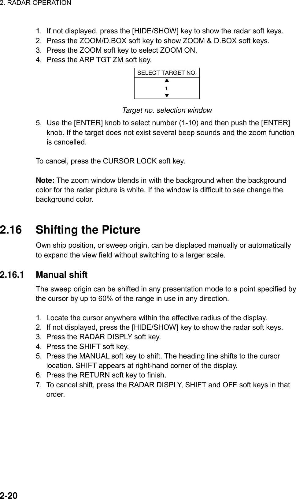 2. RADAR OPERATION    2-20 1.  If not displayed, press the [HIDE/SHOW] key to show the radar soft keys. 2.  Press the ZOOM/D.BOX soft key to show ZOOM &amp; D.BOX soft keys. 3.  Press the ZOOM soft key to select ZOOM ON.   4.  Press the ARP TGT ZM soft key. SELECT TARGET NO.▲▼1 Target no. selection window 5.  Use the [ENTER] knob to select number (1-10) and then push the [ENTER] knob. If the target does not exist several beep sounds and the zoom function is cancelled.  To cancel, press the CURSOR LOCK soft key.    Note: The zoom window blends in with the background when the background color for the radar picture is white. If the window is difficult to see change the background color.   2.16  Shifting the Picture Own ship position, or sweep origin, can be displaced manually or automatically to expand the view field without switching to a larger scale.  2.16.1 Manual shift The sweep origin can be shifted in any presentation mode to a point specified by the cursor by up to 60% of the range in use in any direction.  1.  Locate the cursor anywhere within the effective radius of the display. 2.  If not displayed, press the [HIDE/SHOW] key to show the radar soft keys. 3.  Press the RADAR DISPLY soft key. 4.  Press the SHIFT soft key. 5.  Press the MANUAL soft key to shift. The heading line shifts to the cursor location. SHIFT appears at right-hand corner of the display.   6.  Press the RETURN soft key to finish. 7.  To cancel shift, press the RADAR DISPLY, SHIFT and OFF soft keys in that order. 