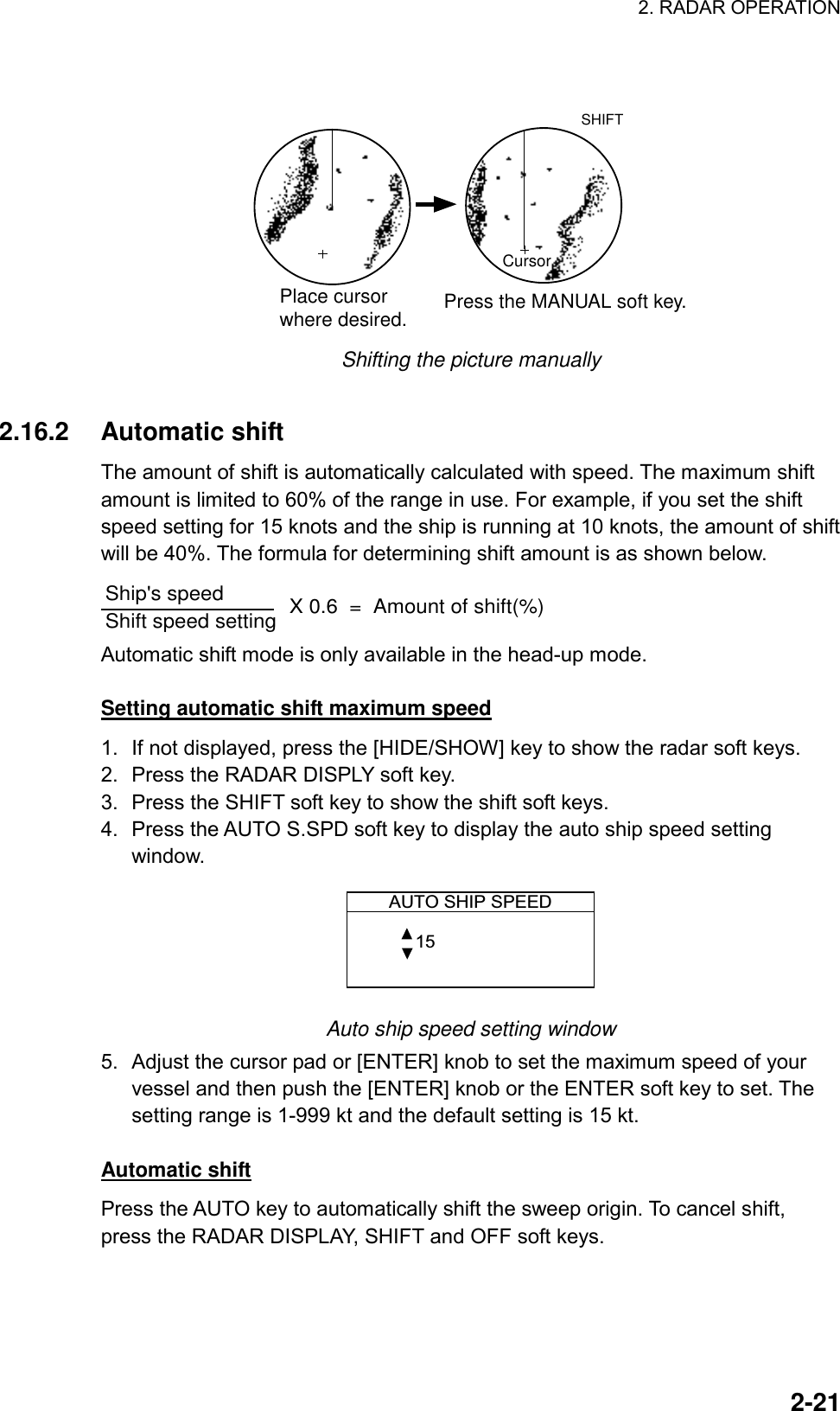 2. RADAR OPERATION  2-21 CursorPlace cursorwhere desired. Press the MANUAL soft key.SHIFT Shifting the picture manually  2.16.2 Automatic shift The amount of shift is automatically calculated with speed. The maximum shift amount is limited to 60% of the range in use. For example, if you set the shift speed setting for 15 knots and the ship is running at 10 knots, the amount of shift will be 40%. The formula for determining shift amount is as shown below. Ship&apos;s speed                 Shift speed setting        X 0.6  =  Amount of shift(%) Automatic shift mode is only available in the head-up mode.  Setting automatic shift maximum speed 1.  If not displayed, press the [HIDE/SHOW] key to show the radar soft keys. 2.  Press the RADAR DISPLY soft key. 3.  Press the SHIFT soft key to show the shift soft keys. 4.  Press the AUTO S.SPD soft key to display the auto ship speed setting window. AUTO SHIP SPEED 15  Auto ship speed setting window 5.  Adjust the cursor pad or [ENTER] knob to set the maximum speed of your vessel and then push the [ENTER] knob or the ENTER soft key to set. The setting range is 1-999 kt and the default setting is 15 kt.  Automatic shift Press the AUTO key to automatically shift the sweep origin. To cancel shift, press the RADAR DISPLAY, SHIFT and OFF soft keys. 