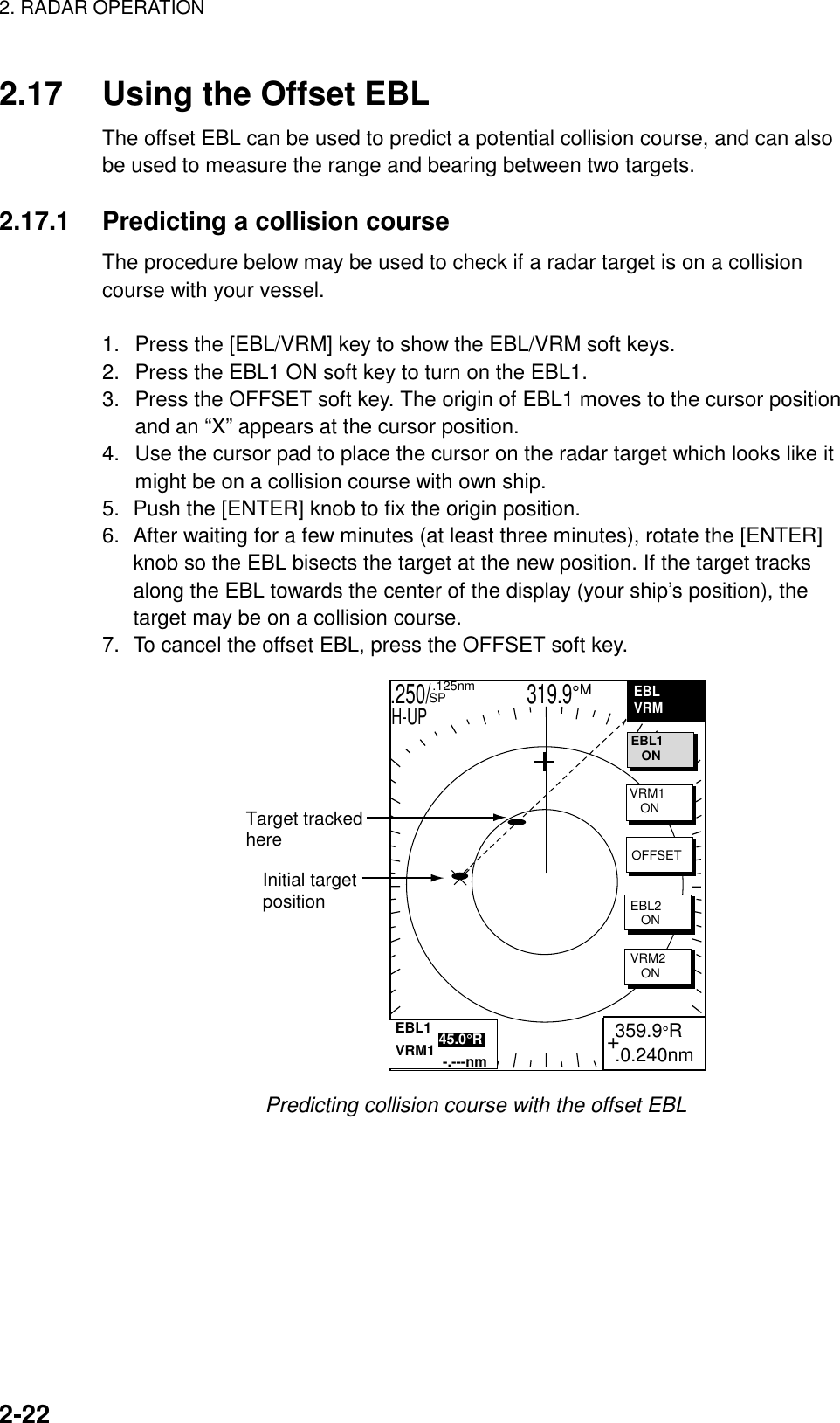 2. RADAR OPERATION    2-22  2.17  Using the Offset EBL The offset EBL can be used to predict a potential collision course, and can also be used to measure the range and bearing between two targets.  2.17.1  Predicting a collision course The procedure below may be used to check if a radar target is on a collision course with your vessel.    1.  Press the [EBL/VRM] key to show the EBL/VRM soft keys. 2.  Press the EBL1 ON soft key to turn on the EBL1. 3.  Press the OFFSET soft key. The origin of EBL1 moves to the cursor position and an “X” appears at the cursor position. 4.  Use the cursor pad to place the cursor on the radar target which looks like it might be on a collision course with own ship. 5.  Push the [ENTER] knob to fix the origin position. 6.  After waiting for a few minutes (at least three minutes), rotate the [ENTER] knob so the EBL bisects the target at the new position. If the target tracks along the EBL towards the center of the display (your ship’s position), the target may be on a collision course. 7.  To cancel the offset EBL, press the OFFSET soft key. .250/                   319.9°M  .125nm SPH-UPInitial targetpositionTarget trackedhere+ 359.9°R .0.240nmEBLVRMEBL1   ONVRM1   ONOFFSETEBL2   ONVRM2   ONEBL1           45.0°RVRM1            -.---nm Predicting collision course with the offset EBL  