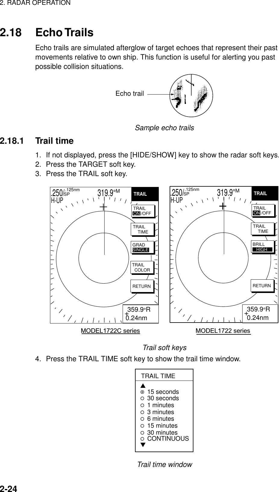 2. RADAR OPERATION    2-24  2.18 Echo Trails Echo trails are simulated afterglow of target echoes that represent their past movements relative to own ship. This function is useful for alerting you past possible collision situations.   Echo trail Sample echo trails 2.18.1 Trail time 1.  If not displayed, press the [HIDE/SHOW] key to show the radar soft keys.   2.  Press the TARGET soft key. 3.  Press the TRAIL soft key.   .250/                   319.9°M  .125nm SPH-UP .250/                   319.9°M  .125nm SPH-UPHIGHMODEL1722C series                                MODEL1722 series+ 359.9°R 0.24nm+ 359.9°R0.24nmTRAILTRAIL    TIMETRAIL  COLORRETURNGRADSINGLETRAILTRAIL    TIMERETURNBRILL   HIGHTRAILON /OFFTRAILON /OFF Trail soft keys 4.  Press the TRAIL TIME soft key to show the trail time window. TRAIL TIME▲15 seconds30 seconds1 minutes 3 minutes6 minutes15 minutes30 minutesCONTINUOUS▼ Trail time window 