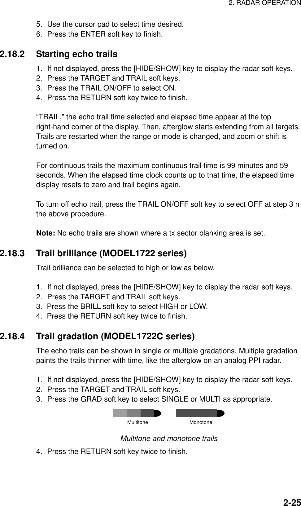 2. RADAR OPERATION  2-255.  Use the cursor pad to select time desired. 6.  Press the ENTER soft key to finish.    2.18.2  Starting echo trails   1.  If not displayed, press the [HIDE/SHOW] key to display the radar soft keys. 2.  Press the TARGET and TRAIL soft keys. 3.  Press the TRAIL ON/OFF to select ON.   4.  Press the RETURN soft key twice to finish.  “TRAIL,” the echo trail time selected and elapsed time appear at the top right-hand corner of the display. Then, afterglow starts extending from all targets. Trails are restarted when the range or mode is changed, and zoom or shift is turned on.  For continuous trails the maximum continuous trail time is 99 minutes and 59 seconds. When the elapsed time clock counts up to that time, the elapsed time display resets to zero and trail begins again.  To turn off echo trail, press the TRAIL ON/OFF soft key to select OFF at step 3 n the above procedure.  Note: No echo trails are shown where a tx sector blanking area is set.  2.18.3  Trail brilliance (MODEL1722 series) Trail brilliance can be selected to high or low as below.  1.  If not displayed, press the [HIDE/SHOW] key to display the radar soft keys. 2.  Press the TARGET and TRAIL soft keys. 3.  Press the BRILL soft key to select HIGH or LOW. 4.  Press the RETURN soft key twice to finish.  2.18.4  Trail gradation (MODEL1722C series) The echo trails can be shown in single or multiple gradations. Multiple gradation paints the trails thinner with time, like the afterglow on an analog PPI radar.    1.  If not displayed, press the [HIDE/SHOW] key to display the radar soft keys. 2.  Press the TARGET and TRAIL soft keys. 3.  Press the GRAD soft key to select SINGLE or MULTI as appropriate. Multitone                             Monotone Multitone and monotone trails 4.  Press the RETURN soft key twice to finish. 