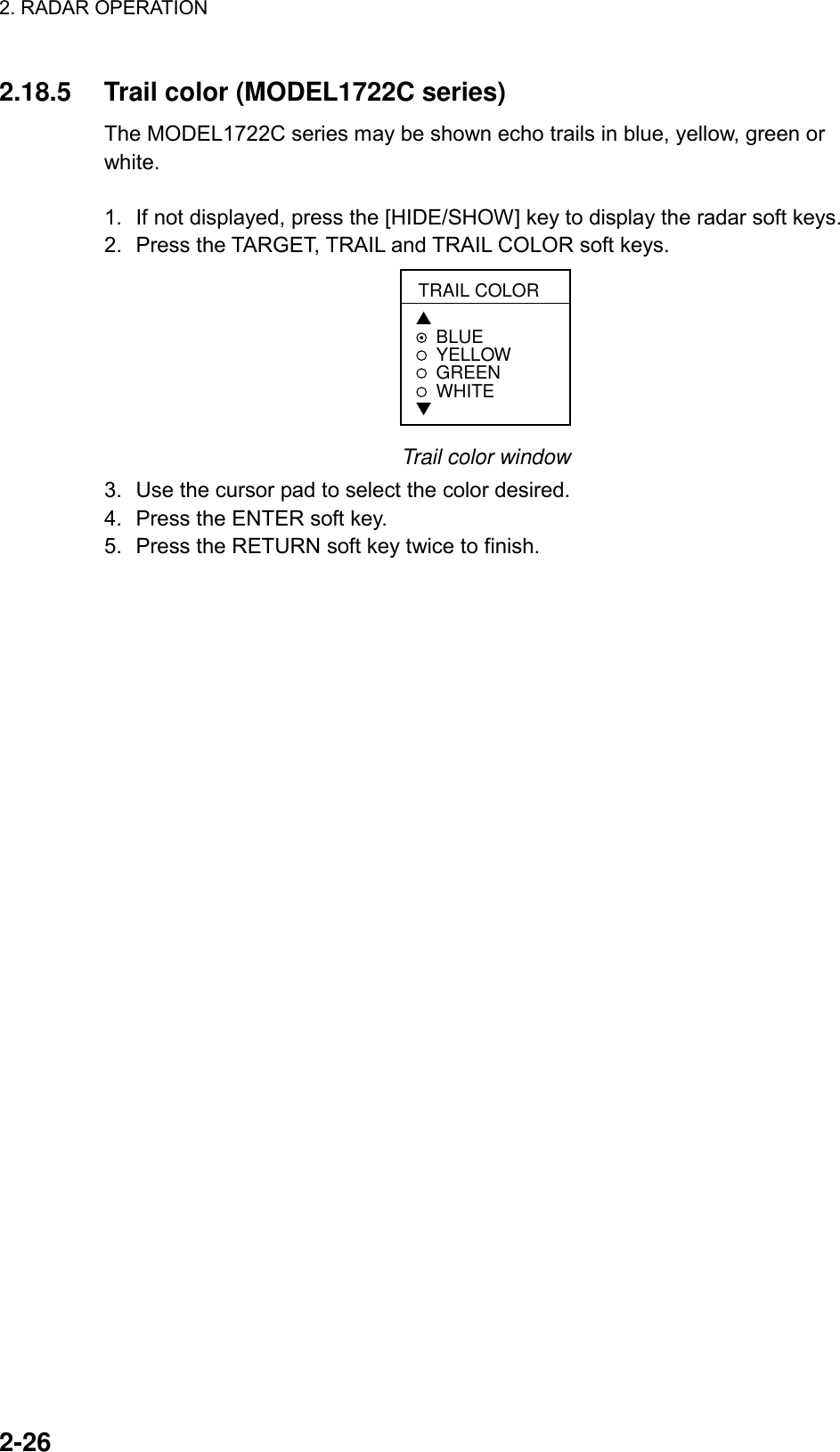 2. RADAR OPERATION    2-26 2.18.5  Trail color (MODEL1722C series) The MODEL1722C series may be shown echo trails in blue, yellow, green or white.  1.  If not displayed, press the [HIDE/SHOW] key to display the radar soft keys. 2.  Press the TARGET, TRAIL and TRAIL COLOR soft keys. TRAIL COLOR▲BLUEYELLOWGREEN WHITE▼ Trail color window 3.  Use the cursor pad to select the color desired. 4.  Press the ENTER soft key.   5.  Press the RETURN soft key twice to finish.    