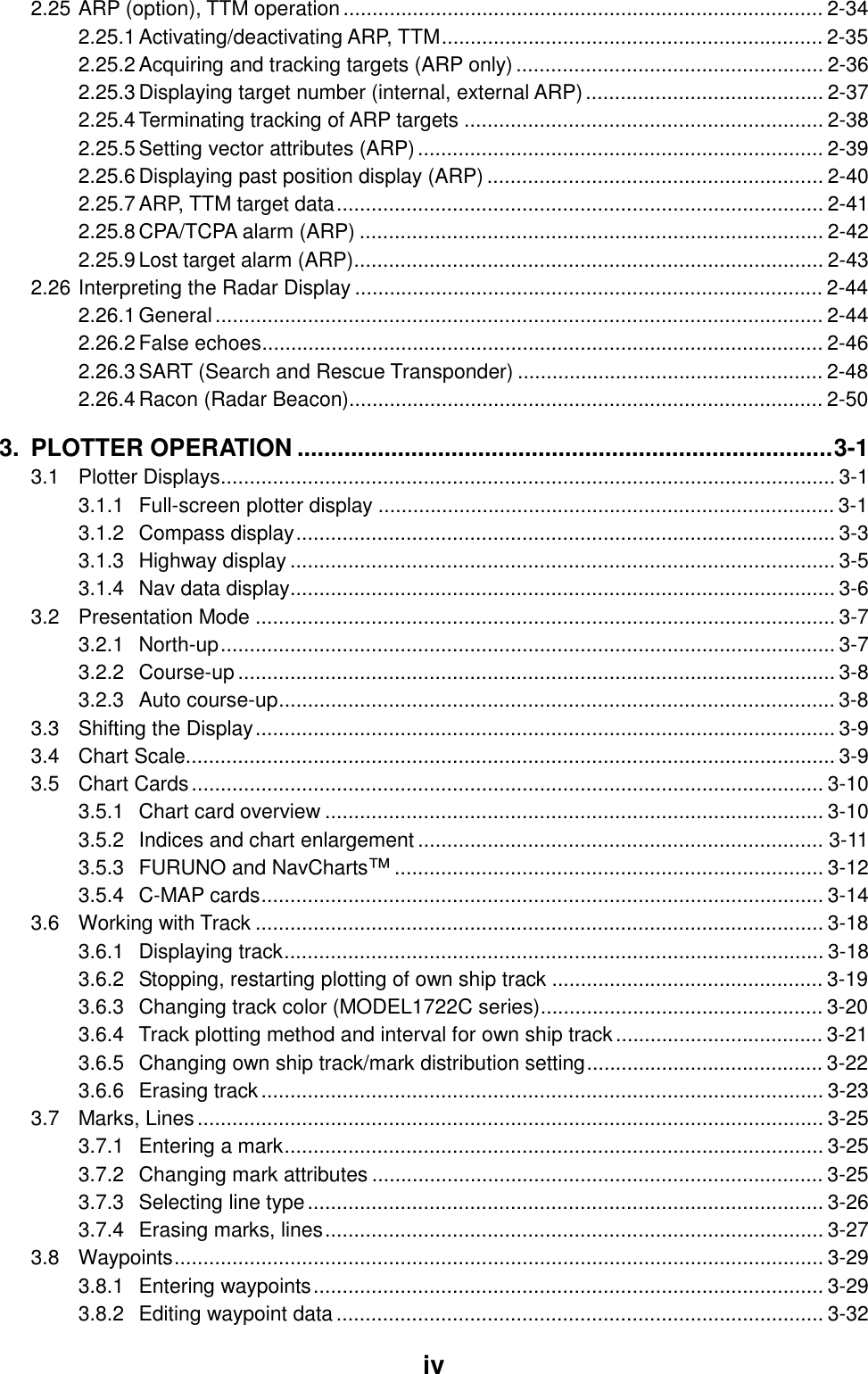     iv2.25 ARP (option), TTM operation................................................................................... 2-34 2.25.1 Activating/deactivating ARP, TTM.................................................................. 2-35 2.25.2 Acquiring and tracking targets (ARP only)..................................................... 2-36 2.25.3 Displaying target number (internal, external ARP)......................................... 2-37 2.25.4 Terminating tracking of ARP targets .............................................................. 2-38 2.25.5 Setting vector attributes (ARP)...................................................................... 2-39 2.25.6 Displaying past position display (ARP) .......................................................... 2-40 2.25.7 ARP, TTM target data.................................................................................... 2-41 2.25.8 CPA/TCPA alarm (ARP) ................................................................................ 2-42 2.25.9 Lost target alarm (ARP)................................................................................. 2-43 2.26 Interpreting the Radar Display ................................................................................. 2-44 2.26.1 General......................................................................................................... 2-44 2.26.2 False echoes................................................................................................. 2-46 2.26.3 SART (Search and Rescue Transponder) ..................................................... 2-48 2.26.4 Racon (Radar Beacon).................................................................................. 2-50 3. PLOTTER OPERATION ................................................................................3-1 3.1 Plotter Displays.......................................................................................................... 3-1 3.1.1 Full-screen plotter display ............................................................................... 3-1 3.1.2 Compass display............................................................................................. 3-3 3.1.3 Highway display .............................................................................................. 3-5 3.1.4 Nav data display.............................................................................................. 3-6 3.2 Presentation Mode .................................................................................................... 3-7 3.2.1 North-up.......................................................................................................... 3-7 3.2.2 Course-up ....................................................................................................... 3-8 3.2.3 Auto course-up................................................................................................ 3-8 3.3 Shifting the Display.................................................................................................... 3-9 3.4 Chart Scale................................................................................................................ 3-9 3.5 Chart Cards............................................................................................................. 3-10 3.5.1 Chart card overview ...................................................................................... 3-10 3.5.2 Indices and chart enlargement ...................................................................... 3-11 3.5.3 FURUNO and NavCharts™.......................................................................... 3-12 3.5.4 C-MAP cards................................................................................................. 3-14 3.6 Working with Track .................................................................................................. 3-18 3.6.1 Displaying track............................................................................................. 3-18 3.6.2 Stopping, restarting plotting of own ship track ............................................... 3-19 3.6.3 Changing track color (MODEL1722C series)................................................. 3-20 3.6.4 Track plotting method and interval for own ship track.................................... 3-21 3.6.5 Changing own ship track/mark distribution setting......................................... 3-22 3.6.6 Erasing track................................................................................................. 3-23 3.7 Marks, Lines............................................................................................................ 3-25 3.7.1 Entering a mark............................................................................................. 3-25 3.7.2 Changing mark attributes .............................................................................. 3-25 3.7.3 Selecting line type......................................................................................... 3-26 3.7.4 Erasing marks, lines...................................................................................... 3-27 3.8 Waypoints................................................................................................................ 3-29 3.8.1 Entering waypoints........................................................................................ 3-29 3.8.2 Editing waypoint data.................................................................................... 3-32 