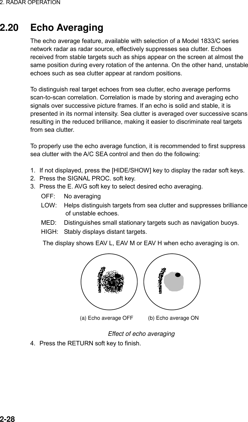 2. RADAR OPERATION    2-28 2.20 Echo Averaging  The echo average feature, available with selection of a Model 1833/C series network radar as radar source, effectively suppresses sea clutter. Echoes received from stable targets such as ships appear on the screen at almost the same position during every rotation of the antenna. On the other hand, unstable echoes such as sea clutter appear at random positions.    To distinguish real target echoes from sea clutter, echo average performs scan-to-scan correlation. Correlation is made by storing and averaging echo signals over successive picture frames. If an echo is solid and stable, it is presented in its normal intensity. Sea clutter is averaged over successive scans resulting in the reduced brilliance, making it easier to discriminate real targets from sea clutter.  To properly use the echo average function, it is recommended to first suppress sea clutter with the A/C SEA control and then do the following:  1.  If not displayed, press the [HIDE/SHOW] key to display the radar soft keys. 2.  Press the SIGNAL PROC. soft key. 3.  Press the E. AVG soft key to select desired echo averaging. OFF: No averaging LOW:  Helps distinguish targets from sea clutter and suppresses brilliance of unstable echoes. MED:  Distinguishes small stationary targets such as navigation buoys. HIGH:  Stably displays distant targets.         The display shows EAV L, EAV M or EAV H when echo averaging is on.   (a) Echo average OFF (b) Echo average ON Effect of echo averaging 4.  Press the RETURN soft key to finish. 