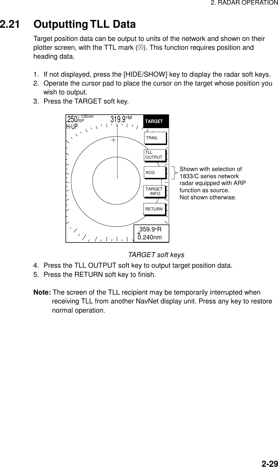 2. RADAR OPERATION  2-292.21 Outputting TLL Data Target position data can be output to units of the network and shown on their plotter screen, with the TTL mark (X). This function requires position and heading data.  1.  If not displayed, press the [HIDE/SHOW] key to display the radar soft keys. 2.  Operate the cursor pad to place the cursor on the target whose position you wish to output. 3.  Press the TARGET soft key.   .250/                   319.9°M  .125nm SPH-UP+ 359.9°R0.240nmTARGETTRAILTLLOUTPUTACQTARGET    INFORETURNShown with selection of1833/C series networkradar equipped with ARPfunction as source. Not shown otherwise. TARGET soft keys 4.  Press the TLL OUTPUT soft key to output target position data. 5.  Press the RETURN soft key to finish.  Note: The screen of the TLL recipient may be temporarily interrupted when receiving TLL from another NavNet display unit. Press any key to restore normal operation.  