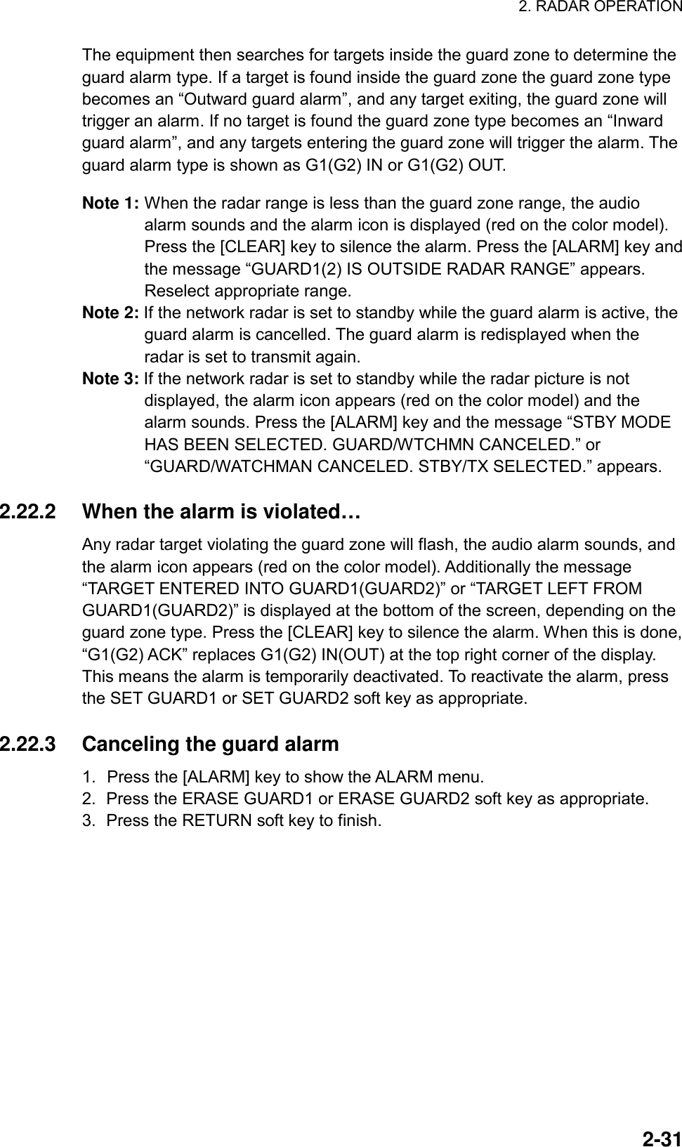 2. RADAR OPERATION  2-31The equipment then searches for targets inside the guard zone to determine the guard alarm type. If a target is found inside the guard zone the guard zone type becomes an “Outward guard alarm”, and any target exiting, the guard zone will trigger an alarm. If no target is found the guard zone type becomes an “Inward guard alarm”, and any targets entering the guard zone will trigger the alarm. The guard alarm type is shown as G1(G2) IN or G1(G2) OUT.  Note 1: When the radar range is less than the guard zone range, the audio alarm sounds and the alarm icon is displayed (red on the color model). Press the [CLEAR] key to silence the alarm. Press the [ALARM] key and the message “GUARD1(2) IS OUTSIDE RADAR RANGE” appears. Reselect appropriate range. Note 2: If the network radar is set to standby while the guard alarm is active, the guard alarm is cancelled. The guard alarm is redisplayed when the radar is set to transmit again.   Note 3: If the network radar is set to standby while the radar picture is not displayed, the alarm icon appears (red on the color model) and the alarm sounds. Press the [ALARM] key and the message “STBY MODE HAS BEEN SELECTED. GUARD/WTCHMN CANCELED.” or “GUARD/WATCHMAN CANCELED. STBY/TX SELECTED.” appears.  2.22.2  When the alarm is violated… Any radar target violating the guard zone will flash, the audio alarm sounds, and the alarm icon appears (red on the color model). Additionally the message “TARGET ENTERED INTO GUARD1(GUARD2)” or “TARGET LEFT FROM GUARD1(GUARD2)” is displayed at the bottom of the screen, depending on the guard zone type. Press the [CLEAR] key to silence the alarm. When this is done, “G1(G2) ACK” replaces G1(G2) IN(OUT) at the top right corner of the display. This means the alarm is temporarily deactivated. To reactivate the alarm, press the SET GUARD1 or SET GUARD2 soft key as appropriate.  2.22.3  Canceling the guard alarm 1.  Press the [ALARM] key to show the ALARM menu. 2.  Press the ERASE GUARD1 or ERASE GUARD2 soft key as appropriate. 3.  Press the RETURN soft key to finish.   