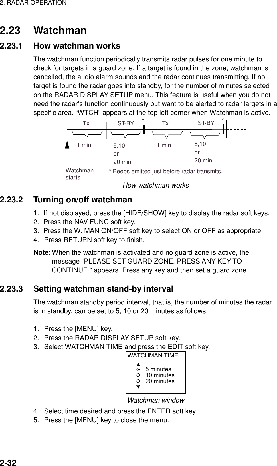 2. RADAR OPERATION    2-32 2.23 Watchman 2.23.1  How watchman works The watchman function periodically transmits radar pulses for one minute to check for targets in a guard zone. If a target is found in the zone, watchman is cancelled, the audio alarm sounds and the radar continues transmitting. If no target is found the radar goes into standby, for the number of minutes selected on the RADAR DISPLAY SETUP menu. This feature is useful when you do not need the radar’s function continuously but want to be alerted to radar targets in a specific area. “WTCH” appears at the top left corner when Watchman is active. ST-BY5,10or20 min  Tx1 min  Tx1 minWatchmanstarts5,10or20 minST-BY*** Beeps emitted just before radar transmits. How watchman works 2.23.2 Turning on/off watchman 1.  If not displayed, press the [HIDE/SHOW] key to display the radar soft keys. 2.  Press the NAV FUNC soft key. 3.  Press the W. MAN ON/OFF soft key to select ON or OFF as appropriate. 4.  Press RETURN soft key to finish. Note: When the watchman is activated and no guard zone is active, the message “PLEASE SET GUARD ZONE. PRESS ANY KEY TO CONTINUE.” appears. Press any key and then set a guard zone.  2.23.3  Setting watchman stand-by interval The watchman standby period interval, that is, the number of minutes the radar is in standby, can be set to 5, 10 or 20 minutes as follows:  1.  Press the [MENU] key. 2.  Press the RADAR DISPLAY SETUP soft key. 3.  Select WATCHMAN TIME and press the EDIT soft key. WATCHMAN TIME5 minutes10 minutes20 minutes Watchman window 4.  Select time desired and press the ENTER soft key. 5.  Press the [MENU] key to close the menu. 