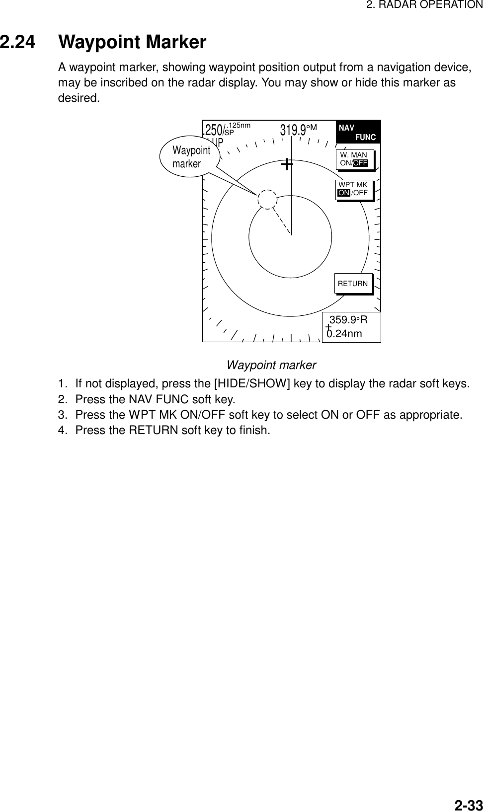2. RADAR OPERATION  2-332.24 Waypoint Marker A waypoint marker, showing waypoint position output from a navigation device, may be inscribed on the radar display. You may show or hide this marker as desired. .250/                   319.9°M  .125nm SPH-UP+ 359.9°R0.24nmNAV        FUNCRETURNW. MANON/OFFWPT MKON /OFFWaypoint marker+ Waypoint marker 1.  If not displayed, press the [HIDE/SHOW] key to display the radar soft keys. 2.  Press the NAV FUNC soft key. 3.  Press the WPT MK ON/OFF soft key to select ON or OFF as appropriate. 4.  Press the RETURN soft key to finish.    