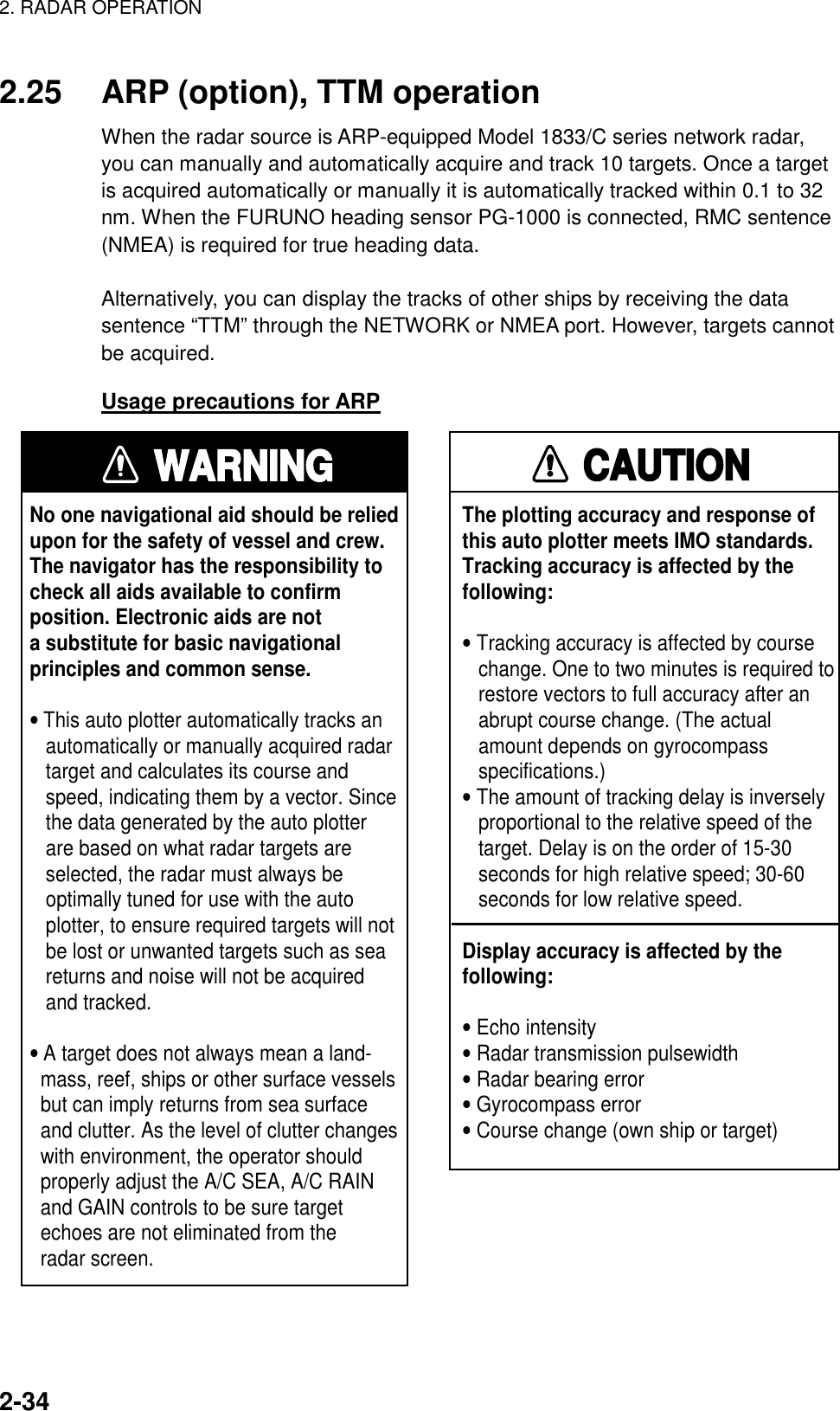 2. RADAR OPERATION    2-34 2.25  ARP (option), TTM operation When the radar source is ARP-equipped Model 1833/C series network radar, you can manually and automatically acquire and track 10 targets. Once a target is acquired automatically or manually it is automatically tracked within 0.1 to 32 nm. When the FURUNO heading sensor PG-1000 is connected, RMC sentence (NMEA) is required for true heading data.  Alternatively, you can display the tracks of other ships by receiving the data sentence “TTM” through the NETWORK or NMEA port. However, targets cannot be acquired. Usage precautions for ARP WARNINGNo one navigational aid should be relied upon for the safety of vessel and crew.The navigator has the responsibility tocheck all aids available to confirmposition. Electronic aids are nota substitute for basic navigationalprinciples and common sense.• This auto plotter automatically tracks an   automatically or manually acquired radar   target and calculates its course and   speed, indicating them by a vector. Since   the data generated by the auto plotter   are based on what radar targets are   selected, the radar must always be   optimally tuned for use with the auto   plotter, to ensure required targets will not   be lost or unwanted targets such as sea   returns and noise will not be acquired   and tracked.• A target does not always mean a land-  mass, reef, ships or other surface vessels  but can imply returns from sea surface  and clutter. As the level of clutter changes  with environment, the operator should  properly adjust the A/C SEA, A/C RAIN  and GAIN controls to be sure target  echoes are not eliminated from the  radar screen. CAUTIONThe plotting accuracy and response ofthis auto plotter meets IMO standards.Tracking accuracy is affected by thefollowing:• Tracking accuracy is affected by course   change. One to two minutes is required to   restore vectors to full accuracy after an   abrupt course change. (The actual   amount depends on gyrocompass   specifications.)• The amount of tracking delay is inversely   proportional to the relative speed of the   target. Delay is on the order of 15-30   seconds for high relative speed; 30-60   seconds for low relative speed.Display accuracy is affected by thefollowing:• Echo intensity• Radar transmission pulsewidth• Radar bearing error• Gyrocompass error• Course change (own ship or target)  