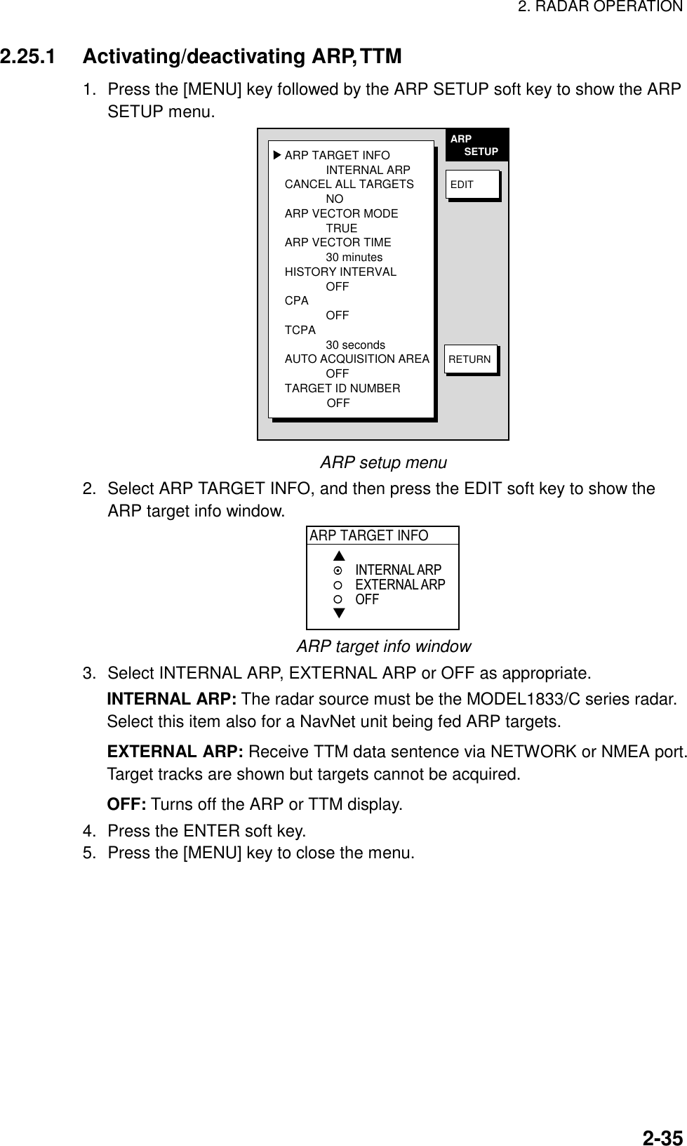 2. RADAR OPERATION  2-352.25.1 Activating/deactivating ARP, TTM 1.  Press the [MENU] key followed by the ARP SETUP soft key to show the ARP SETUP menu. ARP TARGET INFOINTERNAL ARPCANCEL ALL TARGETSNOARP VECTOR MODETRUEARP VECTOR TIME30 minutesHISTORY INTERVALOFFCPAOFFTCPA30 secondsAUTO ACQUISITION AREAOFFTARGET ID NUMBER             OFFARP     SETUPEDITRETURN ARP setup menu 2.  Select ARP TARGET INFO, and then press the EDIT soft key to show the ARP target info window. ARP TARGET INFO▲▼INTERNAL ARPEXTERNAL ARPOFF ARP target info window 3.  Select INTERNAL ARP, EXTERNAL ARP or OFF as appropriate. INTERNAL ARP: The radar source must be the MODEL1833/C series radar. Select this item also for a NavNet unit being fed ARP targets. EXTERNAL ARP: Receive TTM data sentence via NETWORK or NMEA port. Target tracks are shown but targets cannot be acquired. OFF: Turns off the ARP or TTM display. 4.  Press the ENTER soft key. 5.  Press the [MENU] key to close the menu.  