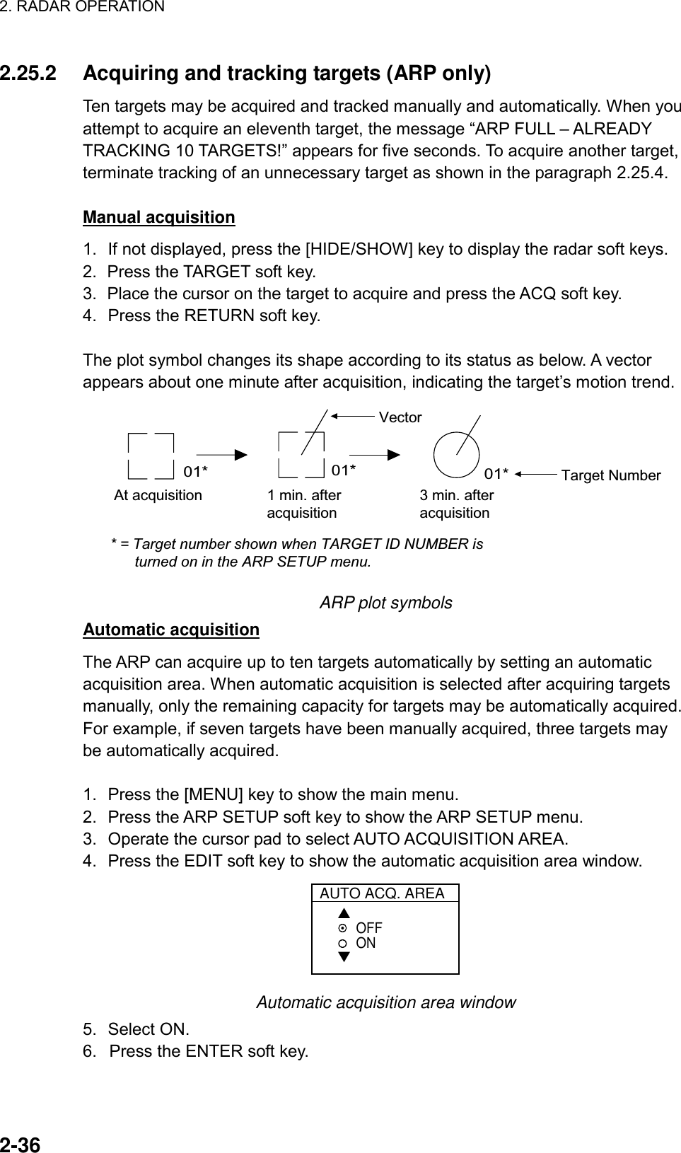 2. RADAR OPERATION    2-36 2.25.2  Acquiring and tracking targets (ARP only) Ten targets may be acquired and tracked manually and automatically. When you attempt to acquire an eleventh target, the message “ARP FULL – ALREADY TRACKING 10 TARGETS!” appears for five seconds. To acquire another target, terminate tracking of an unnecessary target as shown in the paragraph 2.25.4.  Manual acquisition 1.  If not displayed, press the [HIDE/SHOW] key to display the radar soft keys. 2.  Press the TARGET soft key. 3.  Place the cursor on the target to acquire and press the ACQ soft key. 4.  Press the RETURN soft key.  The plot symbol changes its shape according to its status as below. A vector appears about one minute after acquisition, indicating the target’s motion trend.   At acquisition 1 min. afteracquisition3 min. afteracquisition01* 01* 01*Vector* = Target number shown when TARGET ID NUMBER is      turned on in the ARP SETUP menu.Target Number ARP plot symbols Automatic acquisition The ARP can acquire up to ten targets automatically by setting an automatic acquisition area. When automatic acquisition is selected after acquiring targets manually, only the remaining capacity for targets may be automatically acquired. For example, if seven targets have been manually acquired, three targets may be automatically acquired.    1.  Press the [MENU] key to show the main menu. 2.  Press the ARP SETUP soft key to show the ARP SETUP menu. 3.  Operate the cursor pad to select AUTO ACQUISITION AREA. 4.  Press the EDIT soft key to show the automatic acquisition area window.  AUTO ACQ. AREA▲▼OFFON Automatic acquisition area window 5. Select ON.  6.  Press the ENTER soft key. 