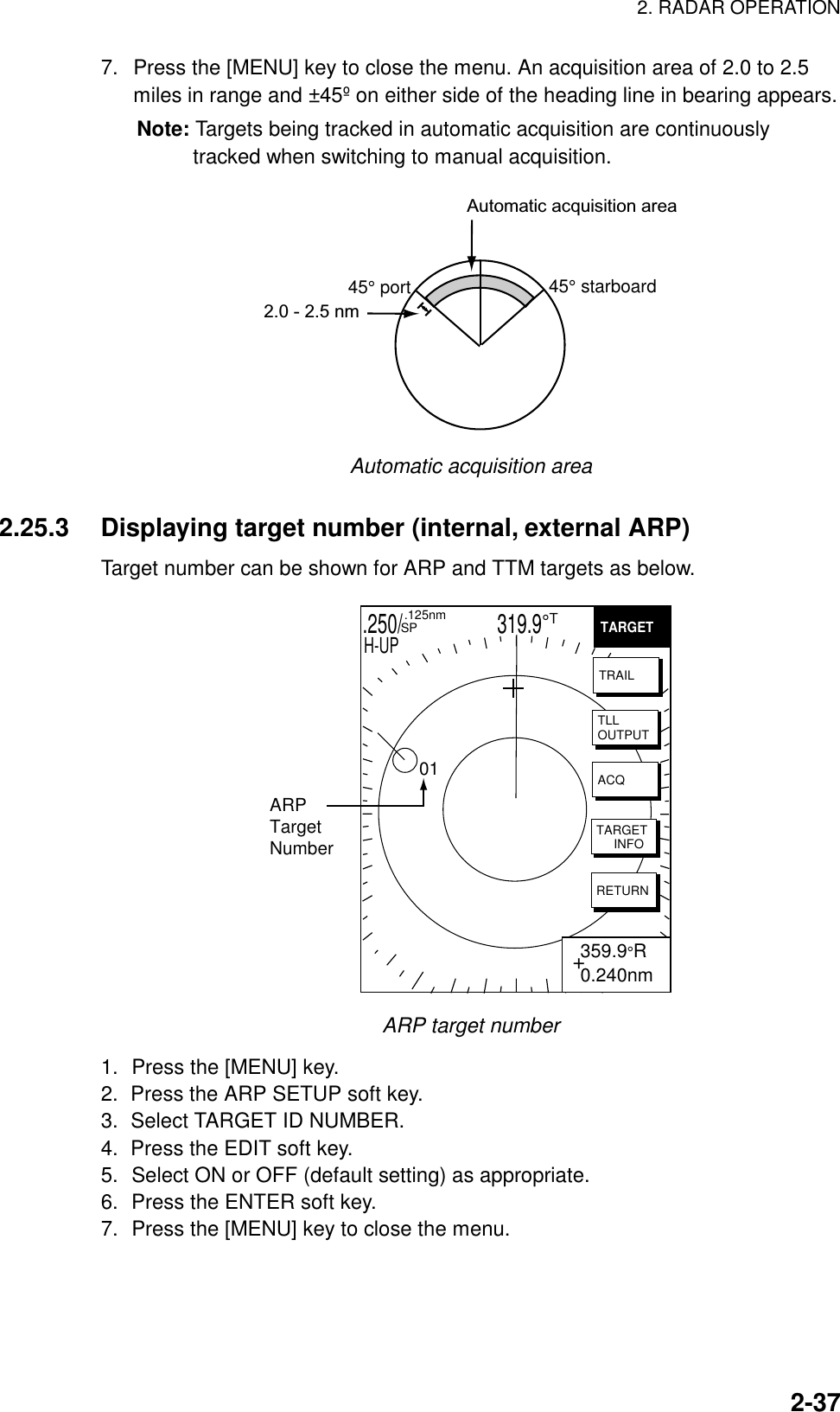 2. RADAR OPERATION  2-377.  Press the [MENU] key to close the menu. An acquisition area of 2.0 to 2.5 miles in range and ±45º on either side of the heading line in bearing appears. Note: Targets being tracked in automatic acquisition are continuously tracked when switching to manual acquisition. Automatic acquisition area45° port 45° starboard2.0 - 2.5 nm Automatic acquisition area  2.25.3  Displaying target number (internal, external ARP) Target number can be shown for ARP and TTM targets as below. .250/                   319.9°T  .125nm SPH-UPTARGETTRAILTLLOUTPUTACQTARGET     INFORETURNARPTargetNumber01+ 359.9°R 0.240nm ARP target number 1.  Press the [MENU] key. 2.  Press the ARP SETUP soft key. 3.  Select TARGET ID NUMBER. 4.  Press the EDIT soft key. 5.  Select ON or OFF (default setting) as appropriate. 6.  Press the ENTER soft key. 7.  Press the [MENU] key to close the menu.  