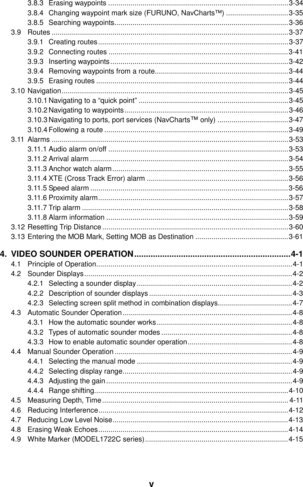  v 3.8.3 Erasing waypoints .........................................................................................3-34 3.8.4 Changing waypoint mark size (FURUNO, NavCharts™) ...............................3-35 3.8.5 Searching waypoints......................................................................................3-36 3.9 Routes .....................................................................................................................3-37 3.9.1 Creating routes..............................................................................................3-37 3.9.2 Connecting routes .........................................................................................3-41 3.9.3 Inserting waypoints........................................................................................3-42 3.9.4 Removing waypoints from a route..................................................................3-44 3.9.5 Erasing routes ...............................................................................................3-44 3.10 Navigation................................................................................................................3-45 3.10.1 Navigating to a “quick point” ..........................................................................3-45 3.10.2 Navigating to waypoints.................................................................................3-46 3.10.3 Navigating to ports, port services (NavCharts™ only) ...................................3-47 3.10.4 Following a route...........................................................................................3-49 3.11 Alarms .....................................................................................................................3-53 3.11.1 Audio alarm on/off .........................................................................................3-53 3.11.2 Arrival alarm ..................................................................................................3-54 3.11.3 Anchor watch alarm.......................................................................................3-55 3.11.4 XTE (Cross Track Error) alarm ......................................................................3-56 3.11.5 Speed alarm ..................................................................................................3-56 3.11.6 Proximity alarm..............................................................................................3-57 3.11.7 Trip alarm ......................................................................................................3-58 3.11.8 Alarm information ..........................................................................................3-59 3.12 Resetting Trip Distance............................................................................................3-60 3.13 Entering the MOB Mark, Setting MOB as Destination ..............................................3-61 4. VIDEO SOUNDER OPERATION...................................................................4-1 4.1 Principle of Operation.................................................................................................4-1 4.2 Sounder Displays.......................................................................................................4-2 4.2.1 Selecting a sounder display.............................................................................4-2 4.2.2 Description of sounder displays.......................................................................4-3 4.2.3 Selecting screen split method in combination displays.....................................4-7 4.3 Automatic Sounder Operation....................................................................................4-8 4.3.1 How the automatic sounder works...................................................................4-8 4.3.2 Types of automatic sounder modes.................................................................4-8 4.3.3 How to enable automatic sounder operation....................................................4-8 4.4 Manual Sounder Operation........................................................................................4-9 4.4.1 Selecting the manual mode .............................................................................4-9 4.4.2 Selecting display range....................................................................................4-9 4.4.3 Adjusting the gain............................................................................................4-9 4.4.4 Range shifting................................................................................................4-10 4.5 Measuring Depth, Time............................................................................................ 4-11 4.6 Reducing Interference..............................................................................................4-12 4.7 Reducing Low Level Noise.......................................................................................4-13 4.8 Erasing Weak Echoes..............................................................................................4-14 4.9 White Marker (MODEL1722C series).......................................................................4-15 