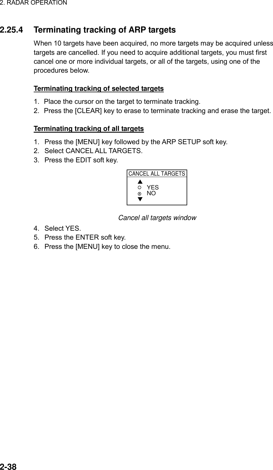 2. RADAR OPERATION    2-38 2.25.4  Terminating tracking of ARP targets When 10 targets have been acquired, no more targets may be acquired unless targets are cancelled. If you need to acquire additional targets, you must first cancel one or more individual targets, or all of the targets, using one of the procedures below.  Terminating tracking of selected targets 1.  Place the cursor on the target to terminate tracking. 2.  Press the [CLEAR] key to erase to terminate tracking and erase the target.  Terminating tracking of all targets 1.  Press the [MENU] key followed by the ARP SETUP soft key. 2. Select CANCEL ALL TARGETS. 3.  Press the EDIT soft key. CANCEL ALL TARGETS▲▼YESNO Cancel all targets window 4. Select YES. 5.  Press the ENTER soft key. 6.  Press the [MENU] key to close the menu.  