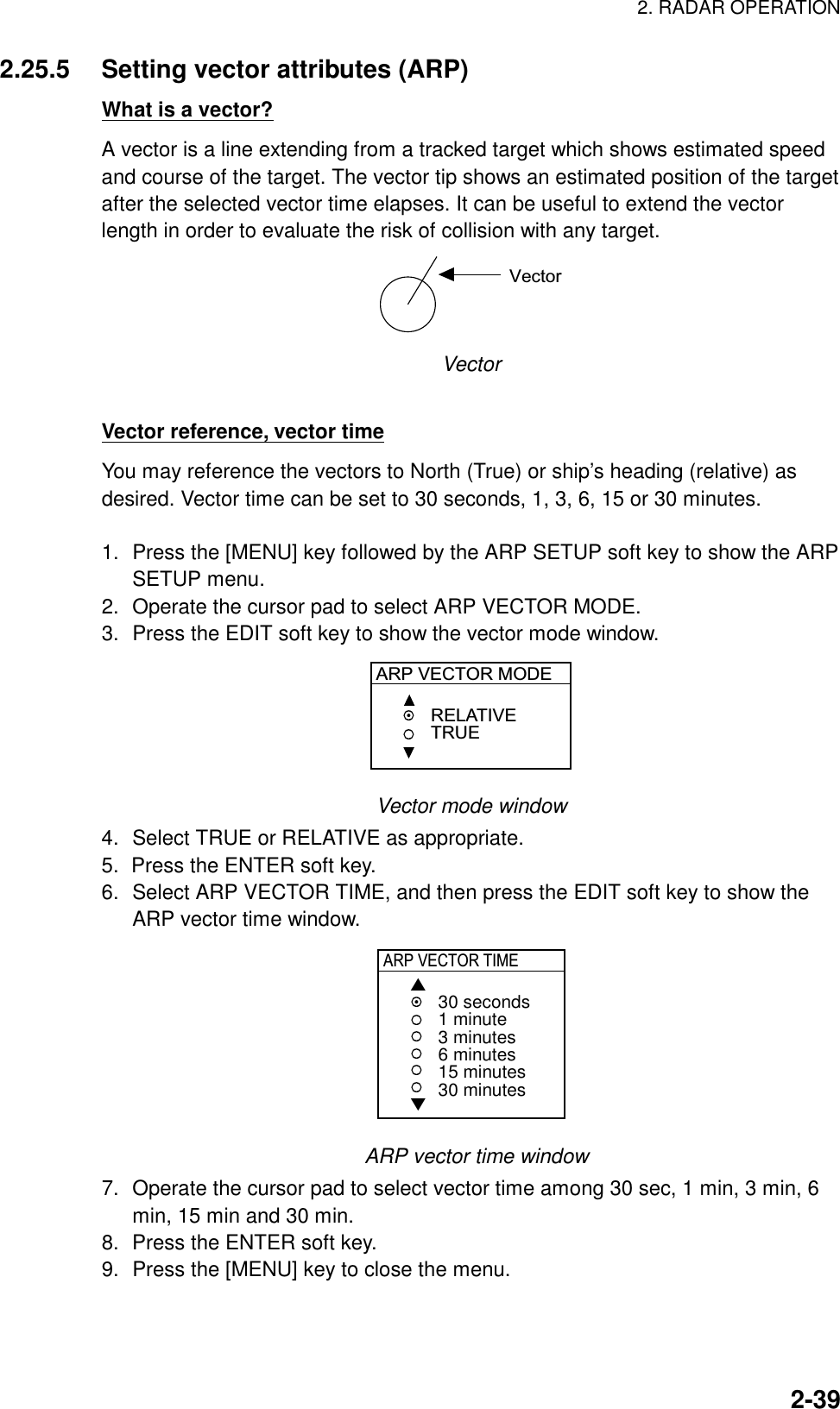 2. RADAR OPERATION  2-392.25.5  Setting vector attributes (ARP) What is a vector? A vector is a line extending from a tracked target which shows estimated speed and course of the target. The vector tip shows an estimated position of the target after the selected vector time elapses. It can be useful to extend the vector length in order to evaluate the risk of collision with any target. Vector Vector  Vector reference, vector time You may reference the vectors to North (True) or ship’s heading (relative) as desired. Vector time can be set to 30 seconds, 1, 3, 6, 15 or 30 minutes.     1.  Press the [MENU] key followed by the ARP SETUP soft key to show the ARP SETUP menu. 2.  Operate the cursor pad to select ARP VECTOR MODE. 3.  Press the EDIT soft key to show the vector mode window. ARP VECTOR MODERELATIVETRUE Vector mode window 4.  Select TRUE or RELATIVE as appropriate. 5.  Press the ENTER soft key. 6.  Select ARP VECTOR TIME, and then press the EDIT soft key to show the ARP vector time window. ARP VECTOR TIME▲▼30 seconds1 minute3 minutes6 minutes15 minutes30 minutes   ARP vector time window 7.  Operate the cursor pad to select vector time among 30 sec, 1 min, 3 min, 6 min, 15 min and 30 min. 8.  Press the ENTER soft key. 9.  Press the [MENU] key to close the menu.  