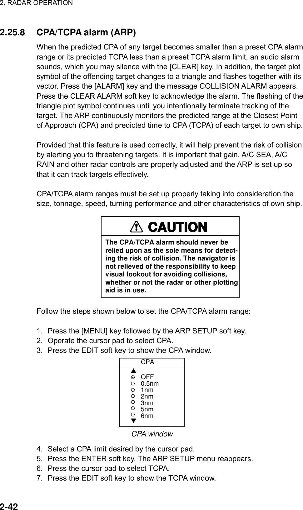 2. RADAR OPERATION    2-42 2.25.8  CPA/TCPA alarm (ARP) When the predicted CPA of any target becomes smaller than a preset CPA alarm range or its predicted TCPA less than a preset TCPA alarm limit, an audio alarm sounds, which you may silence with the [CLEAR] key. In addition, the target plot symbol of the offending target changes to a triangle and flashes together with its vector. Press the [ALARM] key and the message COLLISION ALARM appears. Press the CLEAR ALARM soft key to acknowledge the alarm. The flashing of the triangle plot symbol continues until you intentionally terminate tracking of the target. The ARP continuously monitors the predicted range at the Closest Point of Approach (CPA) and predicted time to CPA (TCPA) of each target to own ship.  Provided that this feature is used correctly, it will help prevent the risk of collision by alerting you to threatening targets. It is important that gain, A/C SEA, A/C RAIN and other radar controls are properly adjusted and the ARP is set up so that it can track targets effectively.  CPA/TCPA alarm ranges must be set up properly taking into consideration the size, tonnage, speed, turning performance and other characteristics of own ship. CAUTIONThe CPA/TCPA alarm should never berelied upon as the sole means for detect-ing the risk of collision. The navigator isnot relieved of the responsibility to keepvisual lookout for avoiding collisions,whether or not the radar or other plottingaid is in use. Follow the steps shown below to set the CPA/TCPA alarm range:  1.  Press the [MENU] key followed by the ARP SETUP soft key. 2.  Operate the cursor pad to select CPA. 3.  Press the EDIT soft key to show the CPA window.            CPA▲▼OFF0.5nm1nm2nm3nm5nm6nm CPA window 4.  Select a CPA limit desired by the cursor pad. 5.  Press the ENTER soft key. The ARP SETUP menu reappears. 6.  Press the cursor pad to select TCPA. 7.  Press the EDIT soft key to show the TCPA window. 