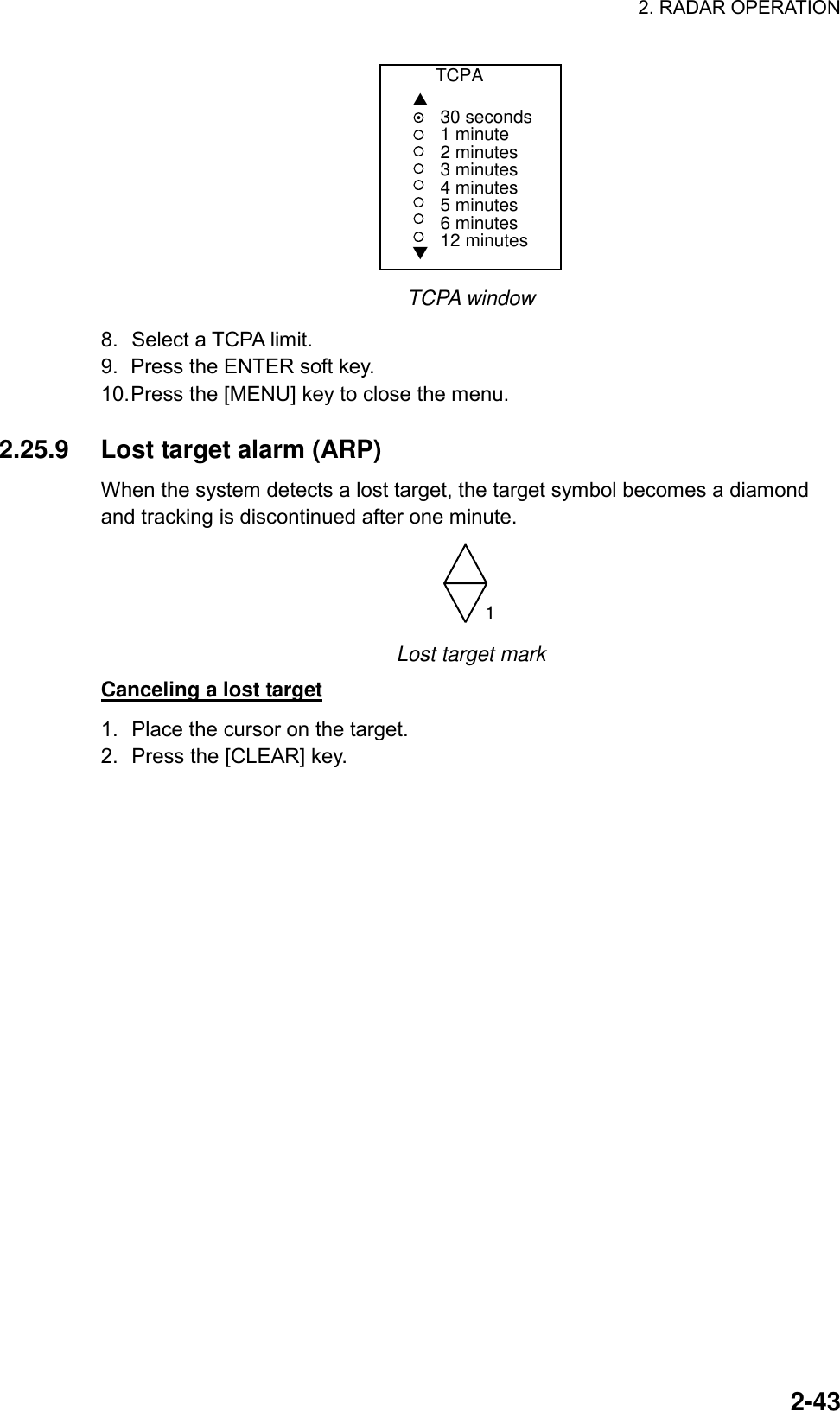 2. RADAR OPERATION  2-43          TCPA▲▼30 seconds1 minute2 minutes3 minutes4 minutes5 minutes6 minutes12 minutes TCPA window 8.  Select a TCPA limit. 9.  Press the ENTER soft key. 10. Press the [MENU] key to close the menu.  2.25.9  Lost target alarm (ARP) When the system detects a lost target, the target symbol becomes a diamond and tracking is discontinued after one minute.   1 Lost target mark Canceling a lost target 1.  Place the cursor on the target. 2.  Press the [CLEAR] key.   