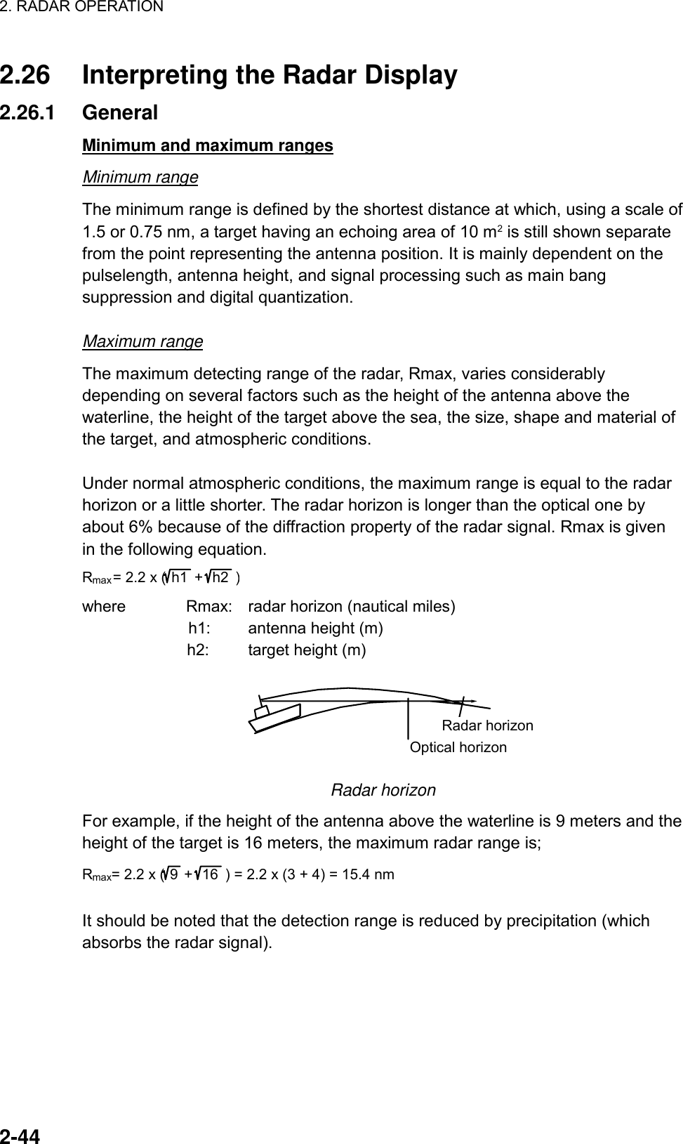 2. RADAR OPERATION    2-44 2.26  Interpreting the Radar Display 2.26.1 General Minimum and maximum ranges Minimum range The minimum range is defined by the shortest distance at which, using a scale of 1.5 or 0.75 nm, a target having an echoing area of 10 m2 is still shown separate from the point representing the antenna position. It is mainly dependent on the pulselength, antenna height, and signal processing such as main bang suppression and digital quantization.    Maximum range The maximum detecting range of the radar, Rmax, varies considerably depending on several factors such as the height of the antenna above the waterline, the height of the target above the sea, the size, shape and material of the target, and atmospheric conditions.  Under normal atmospheric conditions, the maximum range is equal to the radar horizon or a little shorter. The radar horizon is longer than the optical one by about 6% because of the diffraction property of the radar signal. Rmax is given in the following equation. Rmax= 2.2 x (h1  +  h2  ) where        Rmax:  radar horizon (nautical miles)           h1:  antenna height (m)              h2:  target height (m) Radar horizonOptical horizon  Radar horizon For example, if the height of the antenna above the waterline is 9 meters and the height of the target is 16 meters, the maximum radar range is; Rmax= 2.2 x (9+ 16  ) = 2.2 x (3 + 4) = 15.4 nm  It should be noted that the detection range is reduced by precipitation (which absorbs the radar signal).   