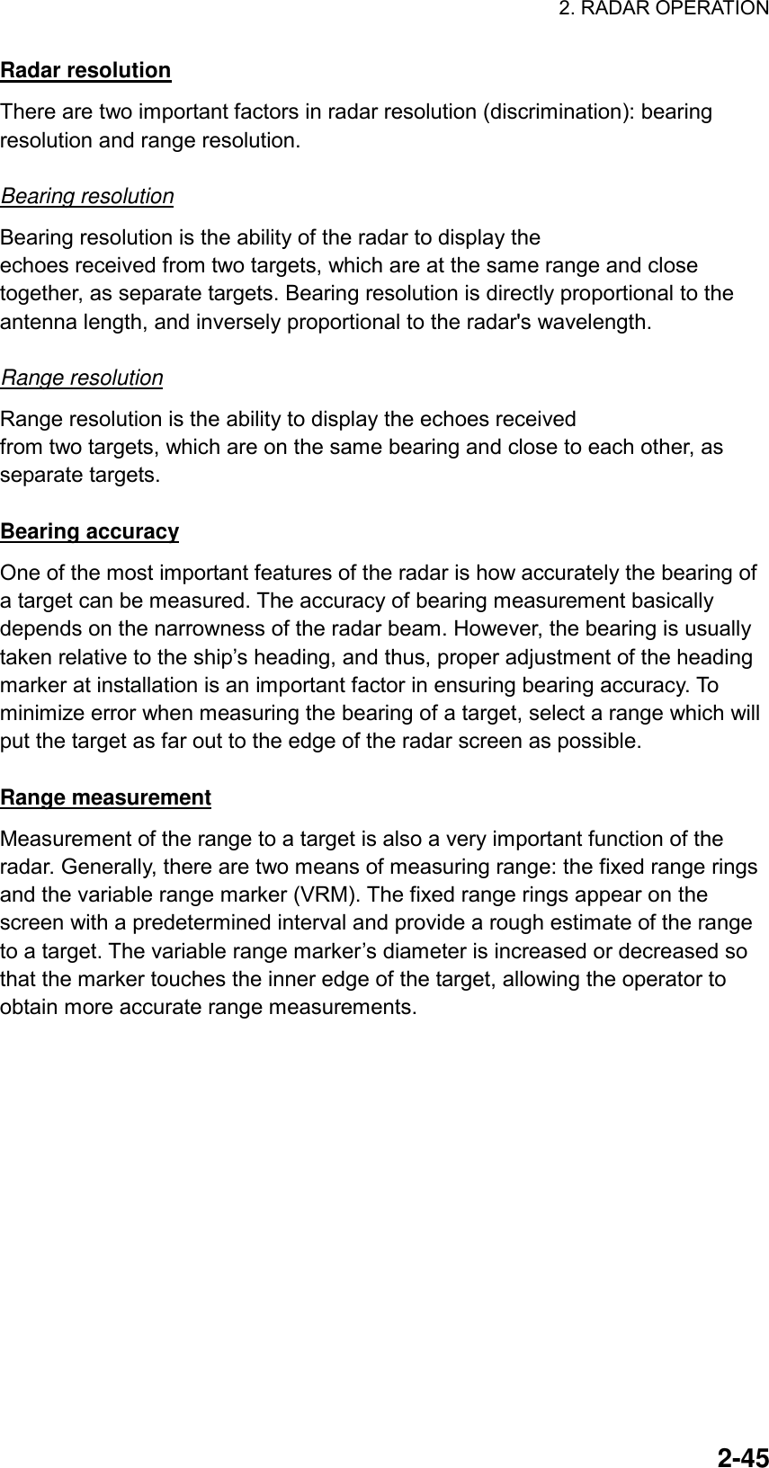 2. RADAR OPERATION  2-45Radar resolution There are two important factors in radar resolution (discrimination): bearing resolution and range resolution.  Bearing resolution Bearing resolution is the ability of the radar to display the echoes received from two targets, which are at the same range and close together, as separate targets. Bearing resolution is directly proportional to the antenna length, and inversely proportional to the radar&apos;s wavelength.    Range resolution Range resolution is the ability to display the echoes received from two targets, which are on the same bearing and close to each other, as separate targets.  Bearing accuracy One of the most important features of the radar is how accurately the bearing of a target can be measured. The accuracy of bearing measurement basically depends on the narrowness of the radar beam. However, the bearing is usually taken relative to the ship’s heading, and thus, proper adjustment of the heading marker at installation is an important factor in ensuring bearing accuracy. To minimize error when measuring the bearing of a target, select a range which will put the target as far out to the edge of the radar screen as possible.  Range measurement Measurement of the range to a target is also a very important function of the radar. Generally, there are two means of measuring range: the fixed range rings and the variable range marker (VRM). The fixed range rings appear on the screen with a predetermined interval and provide a rough estimate of the range to a target. The variable range marker’s diameter is increased or decreased so that the marker touches the inner edge of the target, allowing the operator to obtain more accurate range measurements. 