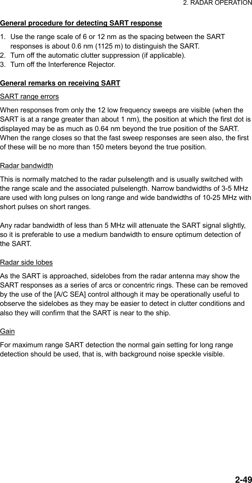 2. RADAR OPERATION  2-49General procedure for detecting SART response 1.  Use the range scale of 6 or 12 nm as the spacing between the SART responses is about 0.6 nm (1125 m) to distinguish the SART. 2.  Turn off the automatic clutter suppression (if applicable). 3.  Turn off the Interference Rejector.  General remarks on receiving SART SART range errors When responses from only the 12 low frequency sweeps are visible (when the SART is at a range greater than about 1 nm), the position at which the first dot is displayed may be as much as 0.64 nm beyond the true position of the SART. When the range closes so that the fast sweep responses are seen also, the first of these will be no more than 150 meters beyond the true position.  Radar bandwidth This is normally matched to the radar pulselength and is usually switched with the range scale and the associated pulselength. Narrow bandwidths of 3-5 MHz are used with long pulses on long range and wide bandwidths of 10-25 MHz with short pulses on short ranges.  Any radar bandwidth of less than 5 MHz will attenuate the SART signal slightly, so it is preferable to use a medium bandwidth to ensure optimum detection of the SART.    Radar side lobes As the SART is approached, sidelobes from the radar antenna may show the SART responses as a series of arcs or concentric rings. These can be removed by the use of the [A/C SEA] control although it may be operationally useful to observe the sidelobes as they may be easier to detect in clutter conditions and also they will confirm that the SART is near to the ship.  Gain For maximum range SART detection the normal gain setting for long range detection should be used, that is, with background noise speckle visible.  