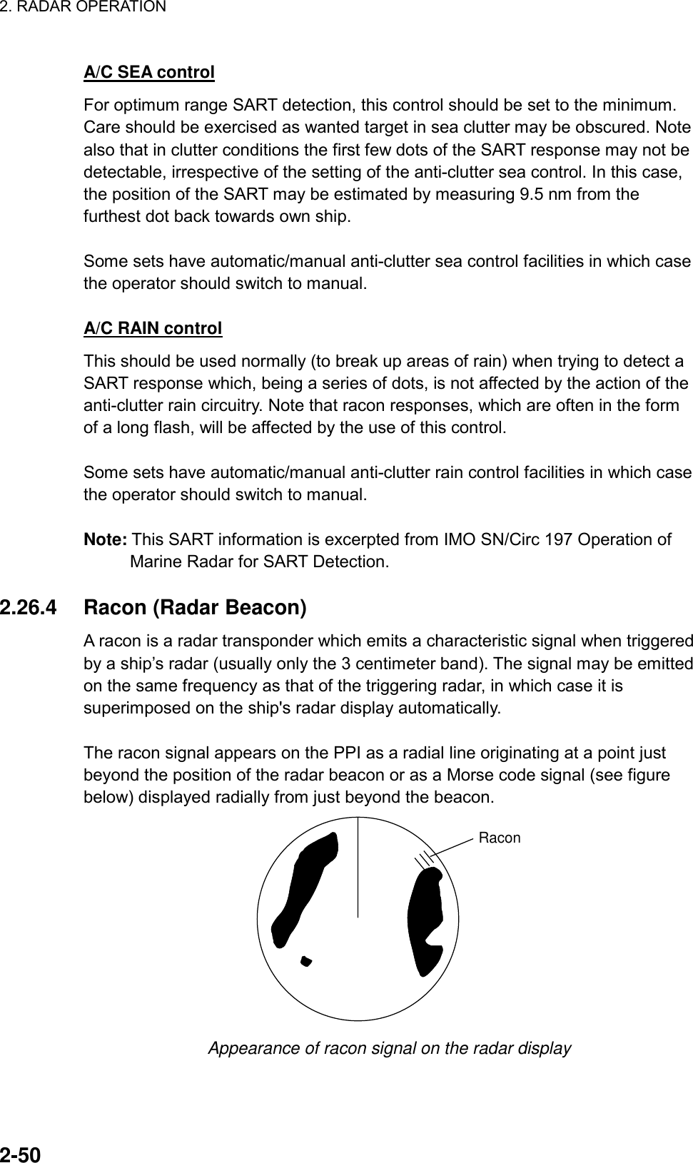 2. RADAR OPERATION    2-50 A/C SEA control For optimum range SART detection, this control should be set to the minimum. Care should be exercised as wanted target in sea clutter may be obscured. Note also that in clutter conditions the first few dots of the SART response may not be detectable, irrespective of the setting of the anti-clutter sea control. In this case, the position of the SART may be estimated by measuring 9.5 nm from the furthest dot back towards own ship.  Some sets have automatic/manual anti-clutter sea control facilities in which case the operator should switch to manual.  A/C RAIN control This should be used normally (to break up areas of rain) when trying to detect a SART response which, being a series of dots, is not affected by the action of the anti-clutter rain circuitry. Note that racon responses, which are often in the form of a long flash, will be affected by the use of this control.  Some sets have automatic/manual anti-clutter rain control facilities in which case the operator should switch to manual.  Note: This SART information is excerpted from IMO SN/Circ 197 Operation of Marine Radar for SART Detection.  2.26.4  Racon (Radar Beacon) A racon is a radar transponder which emits a characteristic signal when triggered by a ship’s radar (usually only the 3 centimeter band). The signal may be emitted on the same frequency as that of the triggering radar, in which case it is superimposed on the ship&apos;s radar display automatically.  The racon signal appears on the PPI as a radial line originating at a point just beyond the position of the radar beacon or as a Morse code signal (see figure below) displayed radially from just beyond the beacon. Racon Appearance of racon signal on the radar display  