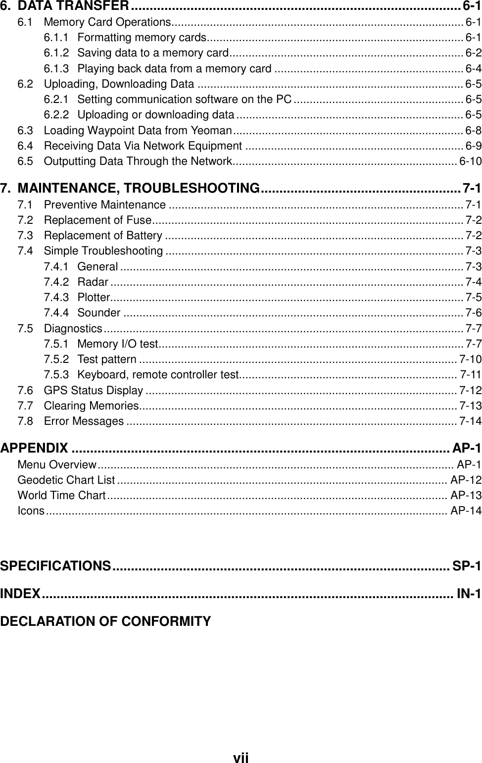  vii 6. DATA TRANSFER.........................................................................................6-1 6.1 Memory Card Operations........................................................................................... 6-1 6.1.1 Formatting memory cards................................................................................ 6-1 6.1.2 Saving data to a memory card......................................................................... 6-2 6.1.3 Playing back data from a memory card ........................................................... 6-4 6.2 Uploading, Downloading Data ...................................................................................6-5 6.2.1 Setting communication software on the PC..................................................... 6-5 6.2.2 Uploading or downloading data....................................................................... 6-5 6.3 Loading Waypoint Data from Yeoman........................................................................ 6-8 6.4 Receiving Data Via Network Equipment ....................................................................6-9 6.5 Outputting Data Through the Network......................................................................6-10 7. MAINTENANCE, TROUBLESHOOTING......................................................7-1 7.1 Preventive Maintenance ............................................................................................ 7-1 7.2 Replacement of Fuse................................................................................................. 7-2 7.3 Replacement of Battery ............................................................................................. 7-2 7.4 Simple Troubleshooting ............................................................................................. 7-3 7.4.1 General ........................................................................................................... 7-3 7.4.2 Radar .............................................................................................................. 7-4 7.4.3 Plotter.............................................................................................................. 7-5 7.4.4 Sounder .......................................................................................................... 7-6 7.5 Diagnostics................................................................................................................7-7 7.5.1 Memory I/O test............................................................................................... 7-7 7.5.2 Test pattern ................................................................................................... 7-10 7.5.3 Keyboard, remote controller test.................................................................... 7-11 7.6 GPS Status Display ................................................................................................. 7-12 7.7 Clearing Memories................................................................................................... 7-13 7.8 Error Messages ....................................................................................................... 7-14 APPENDIX ......................................................................................................AP-1 Menu Overview............................................................................................................... AP-1 Geodetic Chart List....................................................................................................... AP-12 World Time Chart.......................................................................................................... AP-13 Icons............................................................................................................................. AP-14  SPECIFICATIONS...........................................................................................SP-1 INDEX............................................................................................................... IN-1 DECLARATION OF CONFORMITY 