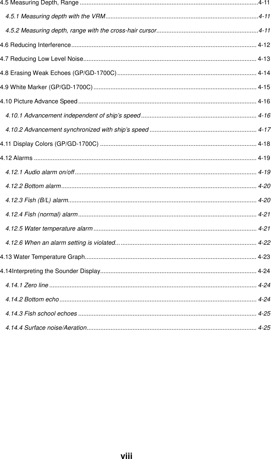 viii4.5 Measuring Depth, Range .........................................................................................................4-114.5.1 Measuring depth with the VRM..........................................................................................4-114.5.2 Measuring depth, range with the cross-hair cursor............................................................4-114.6 Reducing Interference............................................................................................................. 4-124.7 Reducing Low Level Noise...................................................................................................... 4-134.8 Erasing Weak Echoes (GP/GD-1700C).................................................................................. 4-144.9 White Marker (GP/GD-1700C)................................................................................................ 4-154.10 Picture Advance Speed......................................................................................................... 4-164.10.1 Advancement independent of ship’s speed .................................................................... 4-164.10.2 Advancement synchronized with ship’s speed ............................................................... 4-174.11 Display Colors (GP/GD-1700C) ............................................................................................ 4-184.12 Alarms ................................................................................................................................... 4-194.12.1 Audio alarm on/off........................................................................................................... 4-194.12.2 Bottom alarm................................................................................................................... 4-204.12.3 Fish (B/L) alarm............................................................................................................... 4-204.12.4 Fish (normal) alarm......................................................................................................... 4-214.12.5 Water temperature alarm ................................................................................................ 4-214.12.6 When an alarm setting is violated................................................................................... 4-224.13 Water Temperature Graph..................................................................................................... 4-234.14Interpreting the Sounder Display............................................................................................4-244.14.1 Zero line .......................................................................................................................... 4-244.14.2 Bottom echo.................................................................................................................... 4-244.14.3 Fish school echoes ......................................................................................................... 4-254.14.4 Surface noise/Aeration.................................................................................................... 4-25