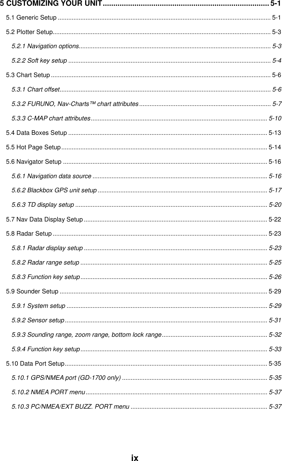 ix5 CUSTOMIZING YOUR UNIT............................................................................... 5-15.1 Generic Setup ........................................................................................................................... 5-15.2 Plotter Setup.............................................................................................................................. 5-35.2.1 Navigation options............................................................................................................... 5-35.2.2 Soft key setup ..................................................................................................................... 5-45.3 Chart Setup ............................................................................................................................... 5-65.3.1 Chart offset.......................................................................................................................... 5-65.3.2 FURUNO, Nav-Charts™ chart attributes............................................................................ 5-75.3.3 C-MAP chart attributes...................................................................................................... 5-105.4 Data Boxes Setup ................................................................................................................... 5-135.5 Hot Page Setup....................................................................................................................... 5-145.6 Navigator Setup ...................................................................................................................... 5-165.6.1 Navigation data source ..................................................................................................... 5-165.6.2 Blackbox GPS unit setup .................................................................................................. 5-175.6.3 TD display setup ............................................................................................................... 5-205.7 Nav Data Display Setup .......................................................................................................... 5-225.8 Radar Setup ............................................................................................................................ 5-235.8.1 Radar display setup .......................................................................................................... 5-235.8.2 Radar range setup ............................................................................................................ 5-255.8.3 Function key setup............................................................................................................ 5-265.9 Sounder Setup ........................................................................................................................ 5-295.9.1 System setup .................................................................................................................... 5-295.9.2 Sensor setup..................................................................................................................... 5-315.9.3 Sounding range, zoom range, bottom lock range............................................................. 5-325.9.4 Function key setup............................................................................................................ 5-335.10 Data Port Setup..................................................................................................................... 5-355.10.1 GPS/NMEA port (GD-1700 only) .................................................................................... 5-355.10.2 NMEA PORT menu......................................................................................................... 5-375.10.3 PC/NMEA/EXT BUZZ. PORT menu ............................................................................... 5-37