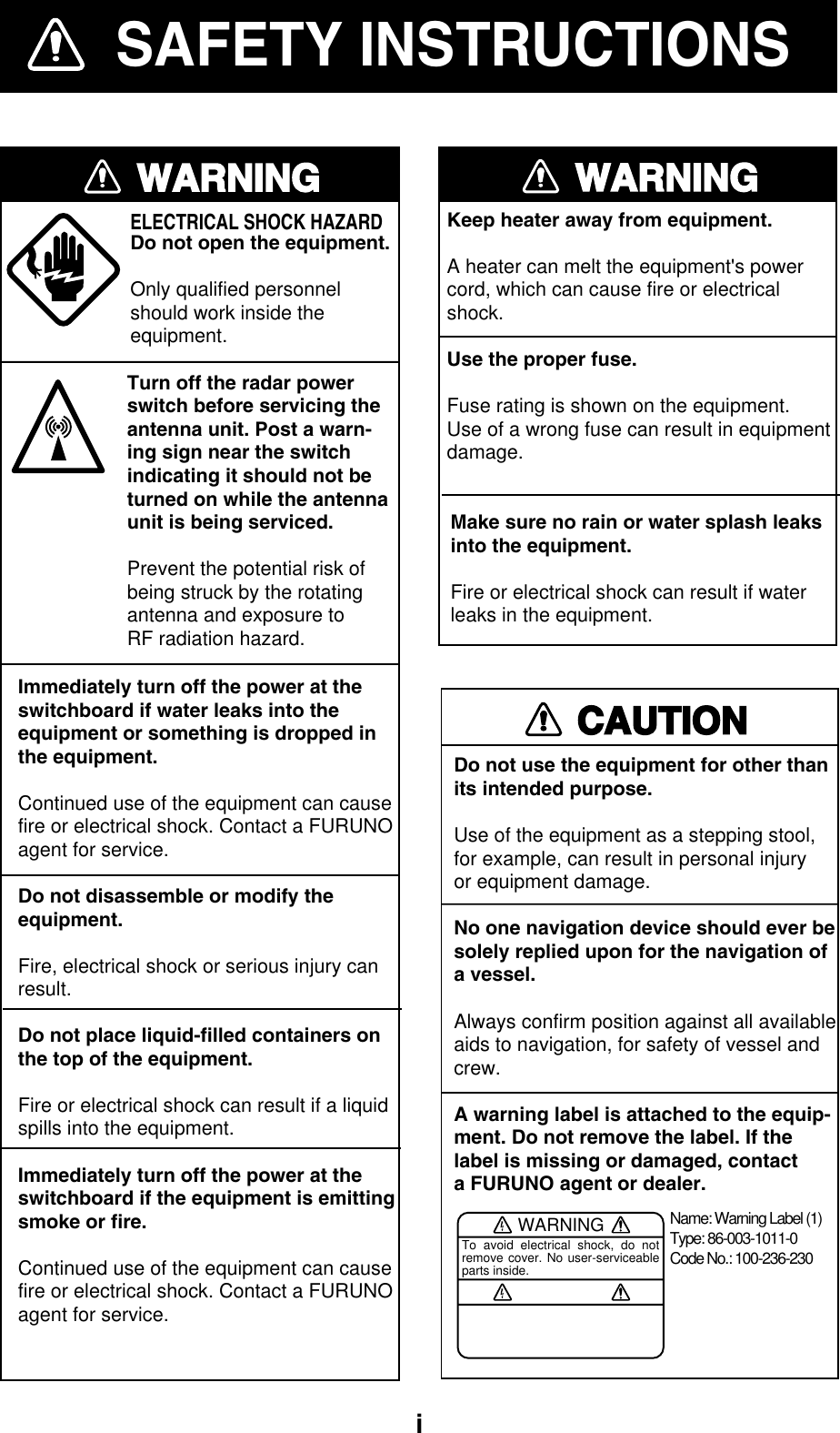 iSAFETY INSTRUCTIONSWARNINGImmediately turn off the power at theswitchboard if water leaks into theequipment or something is dropped inthe equipment.Continued use of the equipment can causefire or electrical shock. Contact a FURUNOagent for service.Do not disassemble or modify theequipment.Fire, electrical shock or serious injury canresult.Do not place liquid-filled containers onthe top of the equipment.Fire or electrical shock can result if a liquidspills into the equipment.Immediately turn off the power at theswitchboard if the equipment is emittingsmoke or fire.Continued use of the equipment can causefire or electrical shock. Contact a FURUNOagent for service.ELECTRICAL SHOCK HAZARDDo not open the equipment.Only qualified personnelshould work inside theequipment.WARNINGKeep heater away from equipment.A heater can melt the equipment&apos;s powercord, which can cause fire or electricalshock.Use the proper fuse.Fuse rating is shown on the equipment.Use of a wrong fuse can result in equipmentdamage.CAUTIONDo not use the equipment for other thanits intended purpose.Use of the equipment as a stepping stool,for example, can result in personal injuryor equipment damage.No one navigation device should ever besolely replied upon for the navigation ofa vessel.Always confirm position against all availableaids to navigation, for safety of vessel andcrew.A warning label is attached to the equip-ment. Do not remove the label. If thelabel is missing or damaged, contacta FURUNO agent or dealer.WARNINGTo avoid electrical shock, do not remove cover. No user-serviceable parts inside.Name: Warning Label (1)Type: 86-003-1011-0Code No.: 100-236-230Turn off the radar powerswitch before servicing the antenna unit. Post a warn-ing sign near the switchindicating it should not beturned on while the antennaunit is being serviced.Prevent the potential risk ofbeing struck by the rotatingantenna and exposure to RF radiation hazard.Make sure no rain or water splash leaksinto the equipment.Fire or electrical shock can result if waterleaks in the equipment.