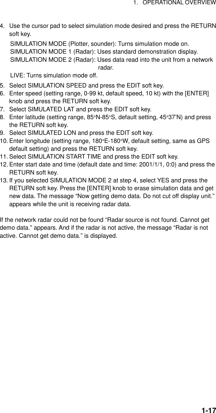 1. OPERATIONAL OVERVIEW1-174.  Use the cursor pad to select simulation mode desired and press the RETURNsoft key.SIMULATION MODE (Plotter, sounder): Turns simulation mode on.SIMULATION MODE 1 (Radar): Uses standard demonstration display.SIMULATION MODE 2 (Radar): Uses data read into the unit from a network                             radar.LIVE: Turns simulation mode off.5.  Select SIMULATION SPEED and press the EDIT soft key.6.  Enter speed (setting range, 0-99 kt, default speed, 10 kt) with the [ENTER]knob and press the RETURN soft key.7.  Select SIMULATED LAT and press the EDIT soft key.8.  Enter latitude (setting range, 85°N-85°S, default setting, 45°37’N) and pressthe RETURN soft key.9.  Select SIMULATED LON and press the EDIT soft key.10. Enter longitude (setting range, 180°E-180°W, default setting, same as GPSdefault setting) and press the RETURN soft key.11. Select SIMULATION START TIME and press the EDIT soft key.12. Enter start date and time (default date and time: 2001/1/1, 0:0) and press theRETURN soft key.13. If you selected SIMULATION MODE 2 at step 4, select YES and press theRETURN soft key. Press the [ENTER] knob to erase simulation data and getnew data. The message “Now getting demo data. Do not cut off display unit.”appears while the unit is receiving radar data.  If the network radar could not be found “Radar source is not found. Cannot getdemo data.” appears. And if the radar is not active, the message “Radar is notactive. Cannot get demo data.” is displayed.