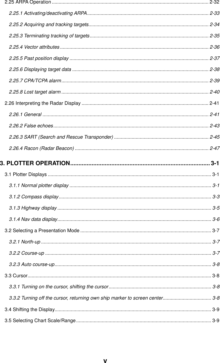 v2.25 ARPA Operation .................................................................................................................... 2-322.25.1 Activating/deactivating ARPA.......................................................................................... 2-332.25.2 Acquiring and tracking targets......................................................................................... 2-342.25.3 Terminating tracking of targets........................................................................................ 2-352.25.4 Vector attributes .............................................................................................................. 2-362.25.5 Past position display ....................................................................................................... 2-372.25.6 Displaying target data ..................................................................................................... 2-382.25.7 CPA/TCPA alarm............................................................................................................. 2-392.25.8 Lost target alarm ............................................................................................................. 2-402.26 Interpreting the Radar Display .............................................................................................. 2-412.26.1 General ........................................................................................................................... 2-412.26.2 False echoes................................................................................................................... 2-432.26.3 SART (Search and Rescue Transponder) ...................................................................... 2-452.26.4 Racon (Radar Beacon) ................................................................................................... 2-473. PLOTTER OPERATION..................................................................................... 3-13.1 Plotter Displays ......................................................................................................................... 3-13.1.1 Normal plotter display ......................................................................................................... 3-13.1.2 Compass display................................................................................................................. 3-33.1.3 Highway display .................................................................................................................. 3-53.1.4 Nav data display.................................................................................................................. 3-63.2 Selecting a Presentation Mode ................................................................................................. 3-73.2.1 North-up .............................................................................................................................. 3-73.2.2 Course-up ........................................................................................................................... 3-73.2.3 Auto course-up.................................................................................................................... 3-83.3 Cursor........................................................................................................................................ 3-83.3.1 Turning on the cursor, shifting the cursor............................................................................ 3-83.3.2 Turning off the cursor, returning own ship marker to screen center.................................... 3-83.4 Shifting the Display.................................................................................................................... 3-93.5 Selecting Chart Scale/Range.................................................................................................... 3-9