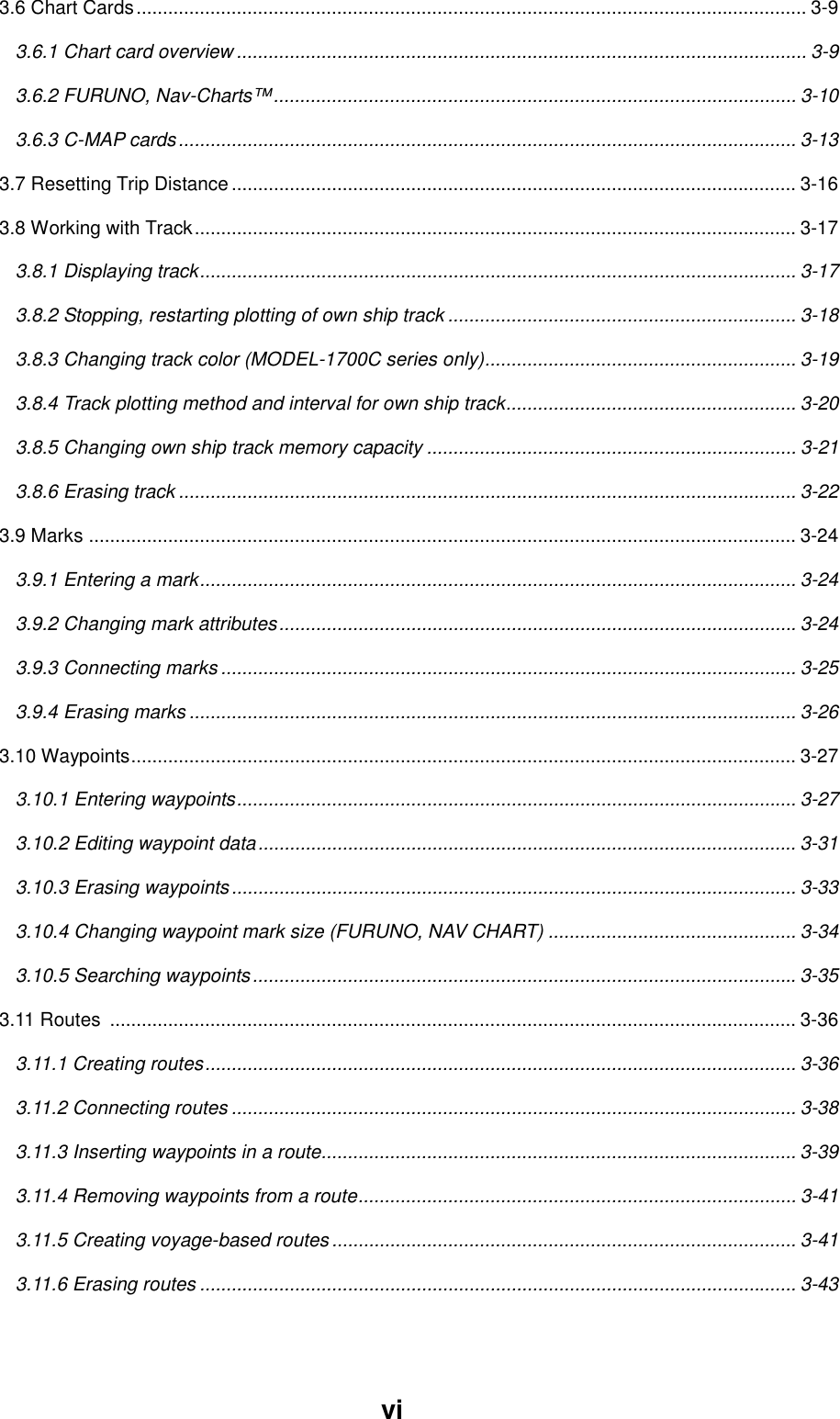 vi3.6 Chart Cards............................................................................................................................... 3-93.6.1 Chart card overview ............................................................................................................ 3-93.6.2 FURUNO, Nav-Charts™................................................................................................... 3-103.6.3 C-MAP cards..................................................................................................................... 3-133.7 Resetting Trip Distance........................................................................................................... 3-163.8 Working with Track.................................................................................................................. 3-173.8.1 Displaying track................................................................................................................. 3-173.8.2 Stopping, restarting plotting of own ship track .................................................................. 3-183.8.3 Changing track color (MODEL-1700C series only)........................................................... 3-193.8.4 Track plotting method and interval for own ship track....................................................... 3-203.8.5 Changing own ship track memory capacity ...................................................................... 3-213.8.6 Erasing track ..................................................................................................................... 3-223.9 Marks ...................................................................................................................................... 3-243.9.1 Entering a mark................................................................................................................. 3-243.9.2 Changing mark attributes..................................................................................................3-243.9.3 Connecting marks ............................................................................................................. 3-253.9.4 Erasing marks ................................................................................................................... 3-263.10 Waypoints.............................................................................................................................. 3-273.10.1 Entering waypoints.......................................................................................................... 3-273.10.2 Editing waypoint data...................................................................................................... 3-313.10.3 Erasing waypoints........................................................................................................... 3-333.10.4 Changing waypoint mark size (FURUNO, NAV CHART) ............................................... 3-343.10.5 Searching waypoints....................................................................................................... 3-353.11 Routes  .................................................................................................................................. 3-363.11.1 Creating routes................................................................................................................ 3-363.11.2 Connecting routes ........................................................................................................... 3-383.11.3 Inserting waypoints in a route.......................................................................................... 3-393.11.4 Removing waypoints from a route................................................................................... 3-413.11.5 Creating voyage-based routes ........................................................................................ 3-413.11.6 Erasing routes ................................................................................................................. 3-43