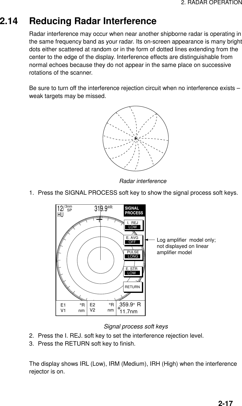 2. RADAR OPERATION2-172.14 Reducing Radar InterferenceRadar interference may occur when near another shipborne radar is operating inthe same frequency band as your radar. Its on-screen appearance is many brightdots either scattered at random or in the form of dotted lines extending from thecenter to the edge of the display. Interference effects are distinguishable fromnormal echoes because they do not appear in the same place on successiverotations of the scanner.Be sure to turn off the interference rejection circuit when no interference exists –weak targets may be missed.Radar interference1. Press the SIGNAL PROCESS soft key to show the signal process soft keys.SIGNALPROCESS+E2           °RV2          nm  359.9°  R 11.7nmE1           °RV1          nm           RETURNE. AVGOFFI.  REJLOWPULSELONGE. STRLOWLog amplifier  model only;not displayed on linearamplifier model12/                     319.9°R3nm  SPHUSignal process soft keys2. Press the I. REJ. soft key to set the interference rejection level.3. Press the RETURN soft key to finish.The display shows IRL (Low), IRM (Medium), IRH (High) when the interferencerejector is on.