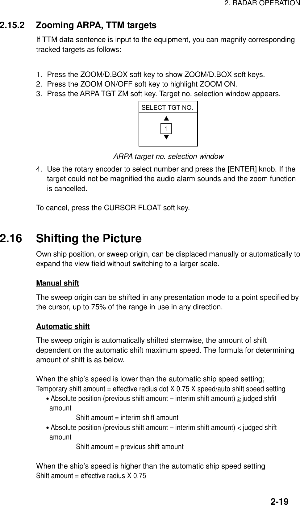 2. RADAR OPERATION2-192.15.2 Zooming ARPA, TTM targetsIf TTM data sentence is input to the equipment, you can magnify correspondingtracked targets as follows:1. Press the ZOOM/D.BOX soft key to show ZOOM/D.BOX soft keys.2. Press the ZOOM ON/OFF soft key to highlight ZOOM ON.3. Press the ARPA TGT ZM soft key. Target no. selection window appears.SELECT TGT NO.▲▼1ARPA target no. selection window4. Use the rotary encoder to select number and press the [ENTER] knob. If thetarget could not be magnified the audio alarm sounds and the zoom functionis cancelled.To cancel, press the CURSOR FLOAT soft key.2.16 Shifting the PictureOwn ship position, or sweep origin, can be displaced manually or automatically toexpand the view field without switching to a larger scale.Manual shiftThe sweep origin can be shifted in any presentation mode to a point specified bythe cursor, up to 75% of the range in use in any direction.Automatic shiftThe sweep origin is automatically shifted sternwise, the amount of shiftdependent on the automatic shift maximum speed. The formula for determiningamount of shift is as below.When the ship’s speed is lower than the automatic ship speed setting;Temporary shift amount = effective radius dot X 0.75 X speed/auto shift speed setting   • Absolute position (previous shift amount – interim shift amount) ≥ judged shfit    amount            Shift amount = interim shift amount   • Absolute position (previous shift amount – interim shift amount) &lt; judged shift    amount            Shift amount = previous shift amountWhen the ship’s speed is higher than the automatic ship speed settingShift amount = effective radius X 0.75