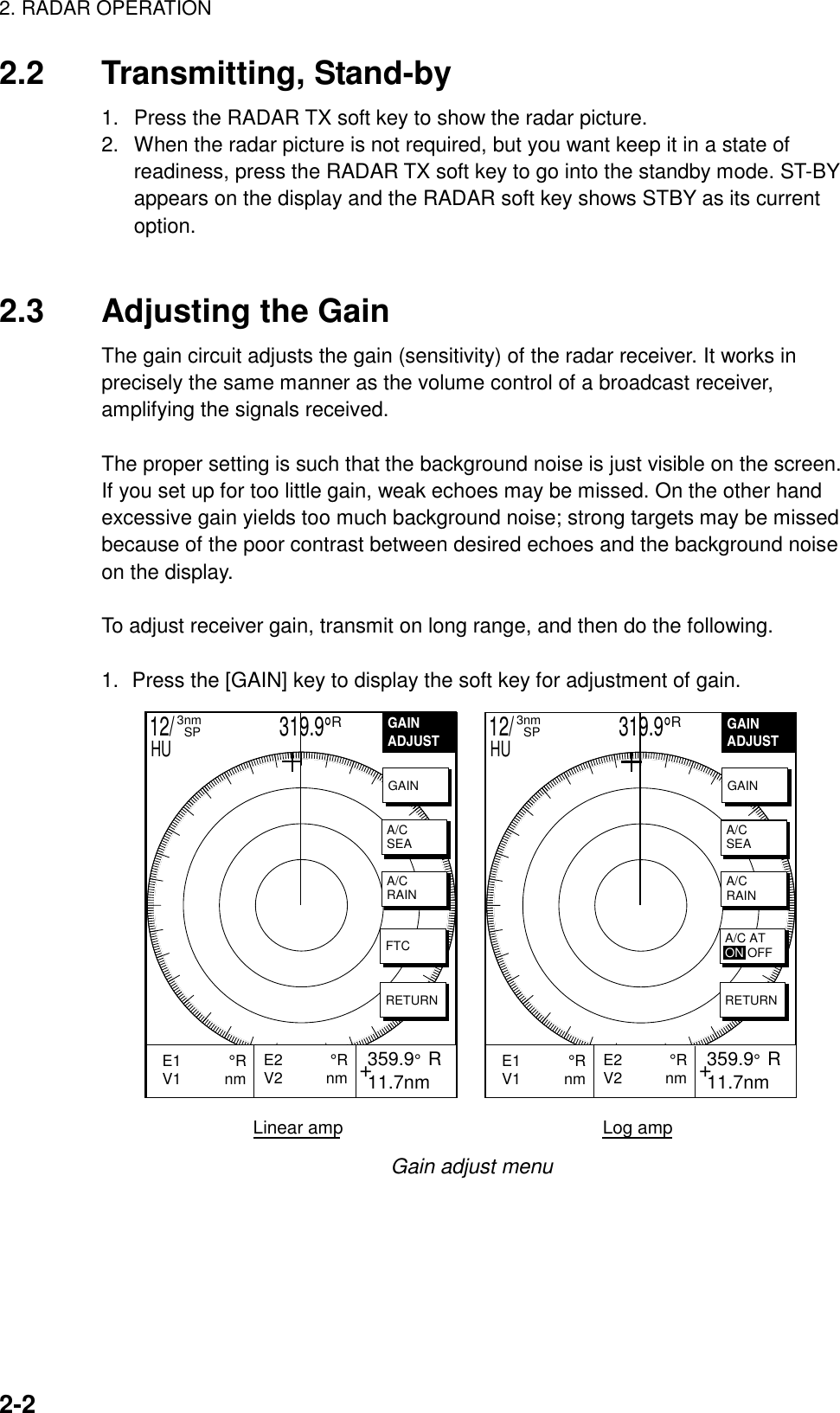 2. RADAR OPERATION2-22.2 Transmitting, Stand-by1.  Press the RADAR TX soft key to show the radar picture.2.  When the radar picture is not required, but you want keep it in a state ofreadiness, press the RADAR TX soft key to go into the standby mode. ST-BYappears on the display and the RADAR soft key shows STBY as its currentoption.2.3 Adjusting the GainThe gain circuit adjusts the gain (sensitivity) of the radar receiver. It works inprecisely the same manner as the volume control of a broadcast receiver,amplifying the signals received.The proper setting is such that the background noise is just visible on the screen.If you set up for too little gain, weak echoes may be missed. On the other handexcessive gain yields too much background noise; strong targets may be missedbecause of the poor contrast between desired echoes and the background noiseon the display.To adjust receiver gain, transmit on long range, and then do the following.1. Press the [GAIN] key to display the soft key for adjustment of gain.GAINADJUST    +E2           °RV2          nm  359.9°  R 11.7nmE1           °RV1          nm           GAINA/CSEAA/CRAINFTCRETURN12/                     319.9°R3nm  SPHUGAINADJUST    +E2           °RV2          nm  359.9°  R 11.7nmE1           °RV1          nm           GAINA/CSEAA/CRAINRETURN12/                     319.9°R3nm  SPHULinear amp                                                    Log amp A/C ATON OFFGain adjust menu