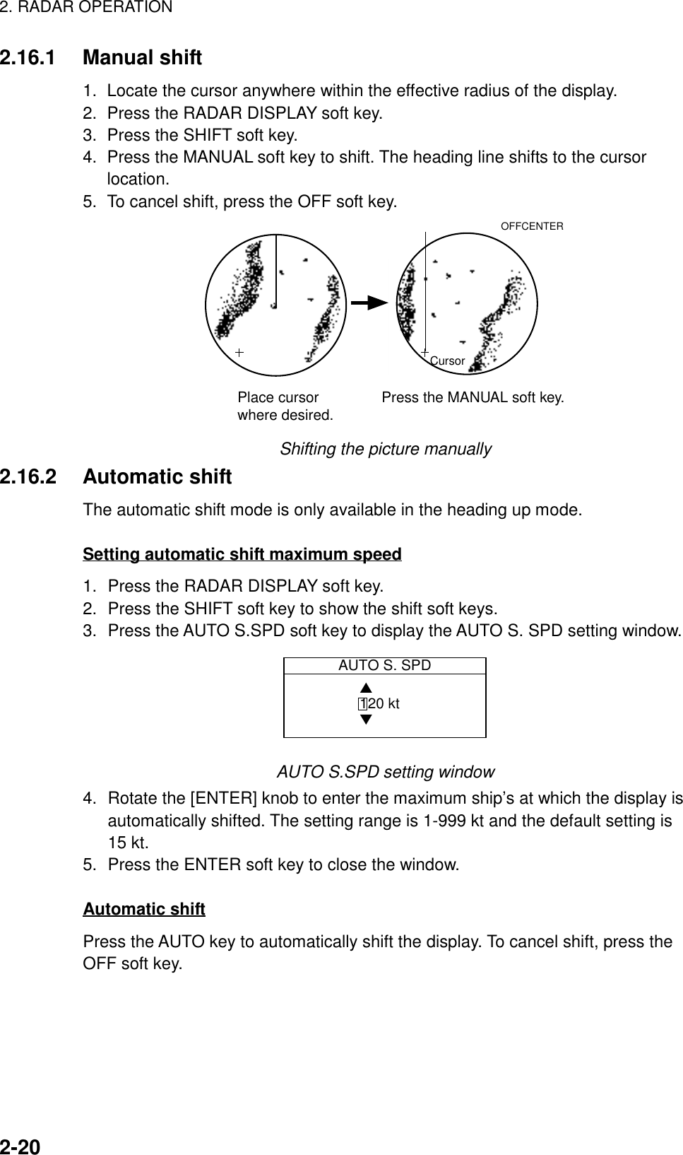 2. RADAR OPERATION2-202.16.1 Manual shift1.  Locate the cursor anywhere within the effective radius of the display.2.  Press the RADAR DISPLAY soft key.3.  Press the SHIFT soft key.4.  Press the MANUAL soft key to shift. The heading line shifts to the cursorlocation.5.  To cancel shift, press the OFF soft key.CursorPlace cursorwhere desired. Press the MANUAL soft key.OFFCENTERShifting the picture manually2.16.2 Automatic shiftThe automatic shift mode is only available in the heading up mode.Setting automatic shift maximum speed1. Press the RADAR DISPLAY soft key.2. Press the SHIFT soft key to show the shift soft keys.3. Press the AUTO S.SPD soft key to display the AUTO S. SPD setting window.AUTO S. SPD▲ 120 kt▼AUTO S.SPD setting window4. Rotate the [ENTER] knob to enter the maximum ship’s at which the display isautomatically shifted. The setting range is 1-999 kt and the default setting is15 kt.5. Press the ENTER soft key to close the window.Automatic shiftPress the AUTO key to automatically shift the display. To cancel shift, press theOFF soft key.