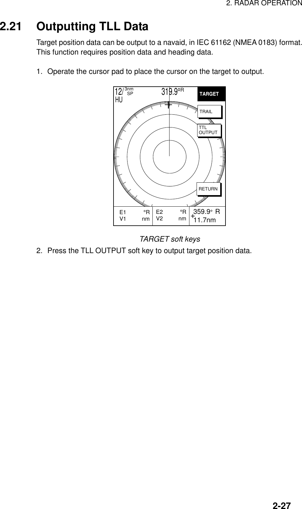 2. RADAR OPERATION2-272.21 Outputting TLL DataTarget position data can be output to a navaid, in IEC 61162 (NMEA 0183) format.This function requires position data and heading data.1. Operate the cursor pad to place the cursor on the target to output.+E2           °RV2          nm 359.9°  R 11.7nmE1           °RV1          nm           TARGETTRAILTTLOUTPUTRETURN12/                     319.9°R3nm  SPHUTARGET soft keys2. Press the TLL OUTPUT soft key to output target position data.