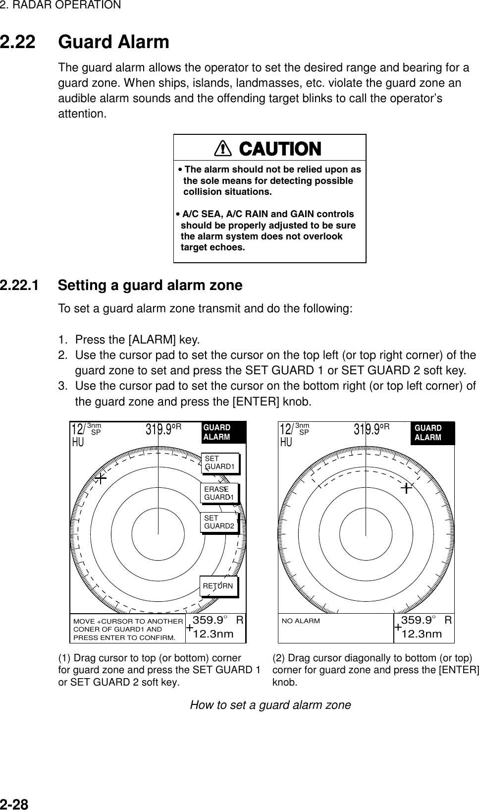 2. RADAR OPERATION2-282.22 Guard AlarmThe guard alarm allows the operator to set the desired range and bearing for aguard zone. When ships, islands, landmasses, etc. violate the guard zone anaudible alarm sounds and the offending target blinks to call the operator’sattention.CAUTION• The alarm should not be relied upon as   the sole means for detecting possible   collision situations.• A/C SEA, A/C RAIN and GAIN controls  should be properly adjusted to be sure  the alarm system does not overlook  target echoes.2.22.1 Setting a guard alarm zoneTo set a guard alarm zone transmit and do the following:1.  Press the [ALARM] key.2.  Use the cursor pad to set the cursor on the top left (or top right corner) of theguard zone to set and press the SET GUARD 1 or SET GUARD 2 soft key.3.  Use the cursor pad to set the cursor on the bottom right (or top left corner) ofthe guard zone and press the [ENTER] knob. 359.9R 12.3nmGUARDALARM 359.9R 12.3nmVRM.125nm.032nmEBL 19.9TNO ALARM(1) Drag cursor to top (or bottom) cornerfor guard zone and press the SET GUARD 1 or SET GUARD 2 soft key. (2) Drag cursor diagonally to bottom (or top) corner for guard zone and press the [ENTER] knob. MOVE +CURSOR TO ANOTHERCONER OF GUARD1 ANDPRESS ENTER TO CONFIRM.GUARDALARMSETGUARD1ERASEGUARD1SETGUARD2RETURN12/                     319.9°R3nm  SPHU 12/                     319.9°R3nm  SPHU++How to set a guard alarm zone