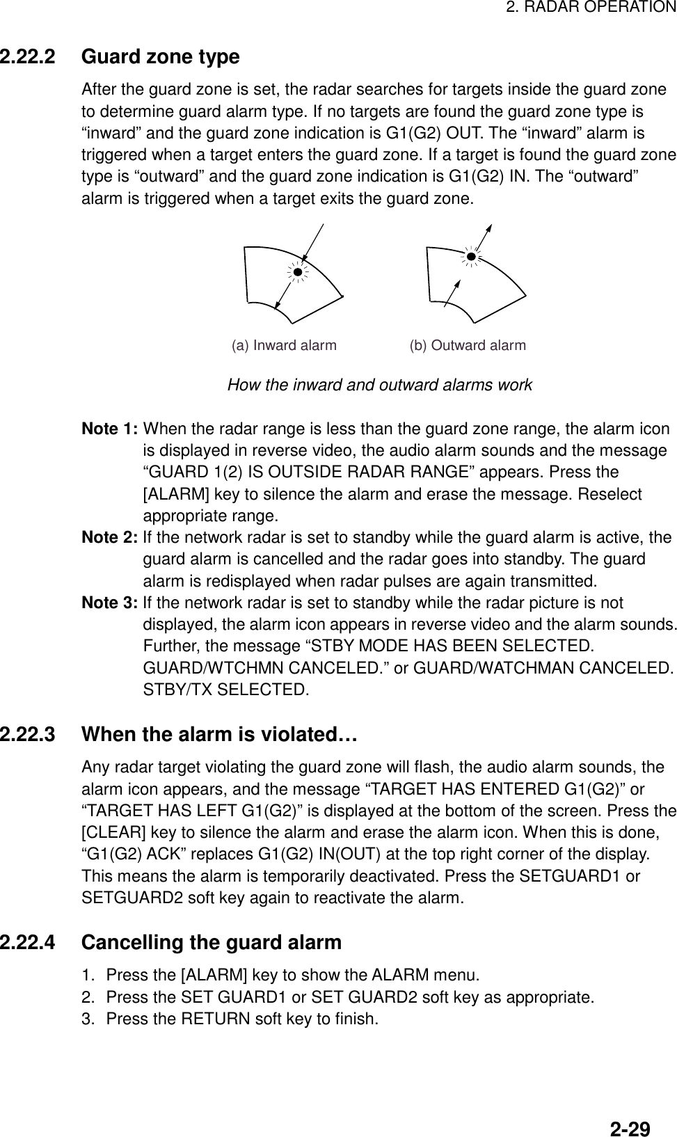 2. RADAR OPERATION2-292.22.2 Guard zone typeAfter the guard zone is set, the radar searches for targets inside the guard zoneto determine guard alarm type. If no targets are found the guard zone type is“inward” and the guard zone indication is G1(G2) OUT. The “inward” alarm istriggered when a target enters the guard zone. If a target is found the guard zonetype is “outward” and the guard zone indication is G1(G2) IN. The “outward”alarm is triggered when a target exits the guard zone.(a) Inward alarm                  (b) Outward alarm        How the inward and outward alarms workNote 1: When the radar range is less than the guard zone range, the alarm iconis displayed in reverse video, the audio alarm sounds and the message“GUARD 1(2) IS OUTSIDE RADAR RANGE” appears. Press the[ALARM] key to silence the alarm and erase the message. Reselectappropriate range.Note 2: If the network radar is set to standby while the guard alarm is active, theguard alarm is cancelled and the radar goes into standby. The guardalarm is redisplayed when radar pulses are again transmitted.Note 3: If the network radar is set to standby while the radar picture is notdisplayed, the alarm icon appears in reverse video and the alarm sounds.Further, the message “STBY MODE HAS BEEN SELECTED.GUARD/WTCHMN CANCELED.” or GUARD/WATCHMAN CANCELED.STBY/TX SELECTED.   2.22.3 When the alarm is violated…Any radar target violating the guard zone will flash, the audio alarm sounds, thealarm icon appears, and the message “TARGET HAS ENTERED G1(G2)” or“TARGET HAS LEFT G1(G2)” is displayed at the bottom of the screen. Press the[CLEAR] key to silence the alarm and erase the alarm icon. When this is done,“G1(G2) ACK” replaces G1(G2) IN(OUT) at the top right corner of the display.This means the alarm is temporarily deactivated. Press the SETGUARD1 orSETGUARD2 soft key again to reactivate the alarm.2.22.4 Cancelling the guard alarm1. Press the [ALARM] key to show the ALARM menu.2. Press the SET GUARD1 or SET GUARD2 soft key as appropriate.3. Press the RETURN soft key to finish.