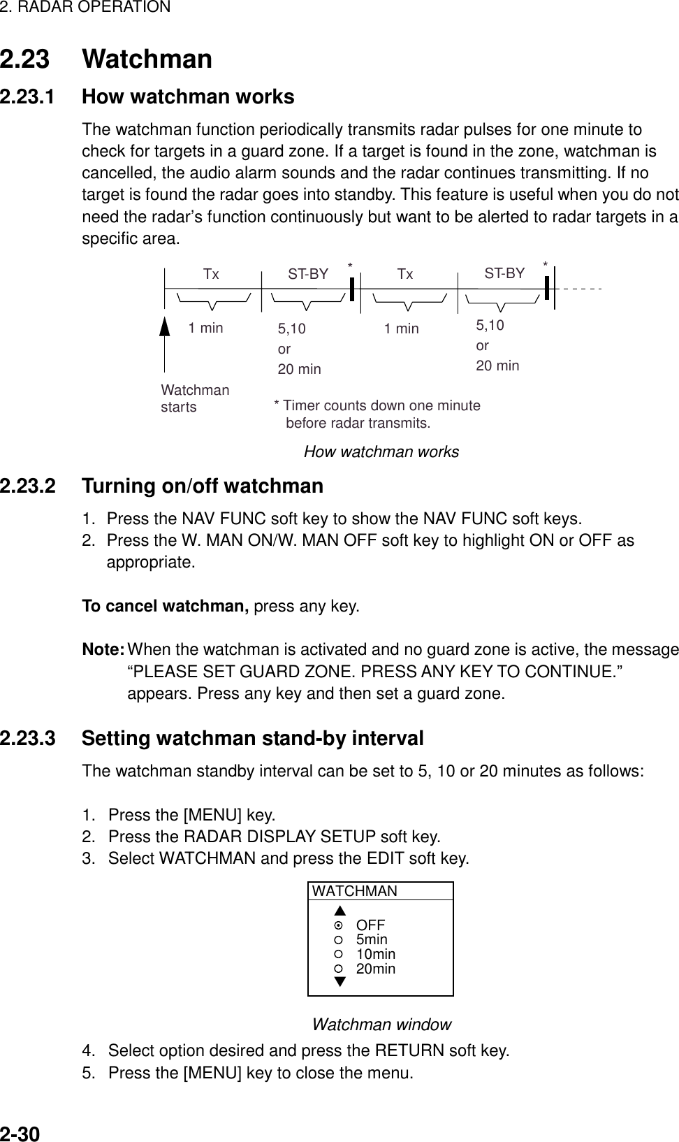 2. RADAR OPERATION2-302.23 Watchman2.23.1 How watchman worksThe watchman function periodically transmits radar pulses for one minute tocheck for targets in a guard zone. If a target is found in the zone, watchman iscancelled, the audio alarm sounds and the radar continues transmitting. If notarget is found the radar goes into standby. This feature is useful when you do notneed the radar’s function continuously but want to be alerted to radar targets in aspecific area.ST-BY5,10or20 min  Tx1 min  Tx1 minWatchmanstarts5,10or20 minST-BY*** Timer counts down one minute   before radar transmits.How watchman works2.23.2 Turning on/off watchman1. Press the NAV FUNC soft key to show the NAV FUNC soft keys.2. Press the W. MAN ON/W. MAN OFF soft key to highlight ON or OFF asappropriate.To cancel watchman, press any key.Note:When the watchman is activated and no guard zone is active, the message“PLEASE SET GUARD ZONE. PRESS ANY KEY TO CONTINUE.”appears. Press any key and then set a guard zone.2.23.3 Setting watchman stand-by intervalThe watchman standby interval can be set to 5, 10 or 20 minutes as follows:1.  Press the [MENU] key.2.  Press the RADAR DISPLAY SETUP soft key.3.  Select WATCHMAN and press the EDIT soft key.WATCHMAN▲▼OFF5min10min20minWatchman window4.  Select option desired and press the RETURN soft key.5.  Press the [MENU] key to close the menu.