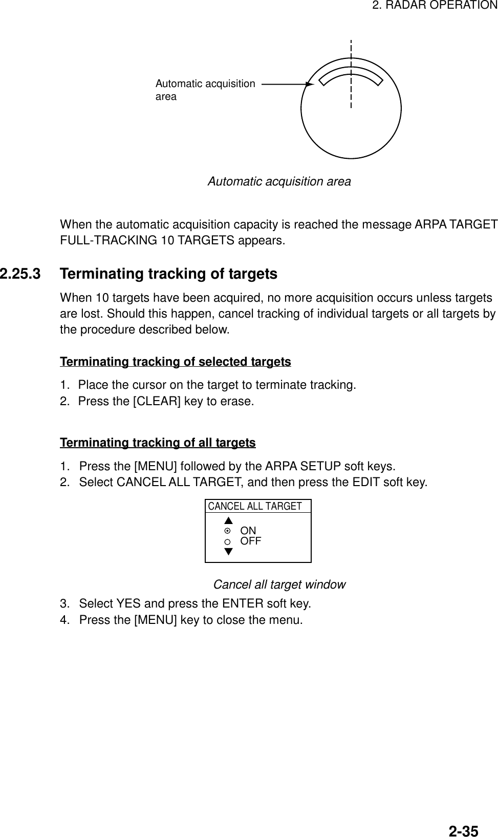 2. RADAR OPERATION2-35Automatic acquisitionareaAutomatic acquisition areaWhen the automatic acquisition capacity is reached the message ARPA TARGETFULL-TRACKING 10 TARGETS appears.2.25.3 Terminating tracking of targetsWhen 10 targets have been acquired, no more acquisition occurs unless targetsare lost. Should this happen, cancel tracking of individual targets or all targets bythe procedure described below.Terminating tracking of selected targets1. Place the cursor on the target to terminate tracking.2. Press the [CLEAR] key to erase.Terminating tracking of all targets1.  Press the [MENU] followed by the ARPA SETUP soft keys.2.  Select CANCEL ALL TARGET, and then press the EDIT soft key.CANCEL ALL TARGET▲▼ONOFFCancel all target window3.  Select YES and press the ENTER soft key.4.  Press the [MENU] key to close the menu.