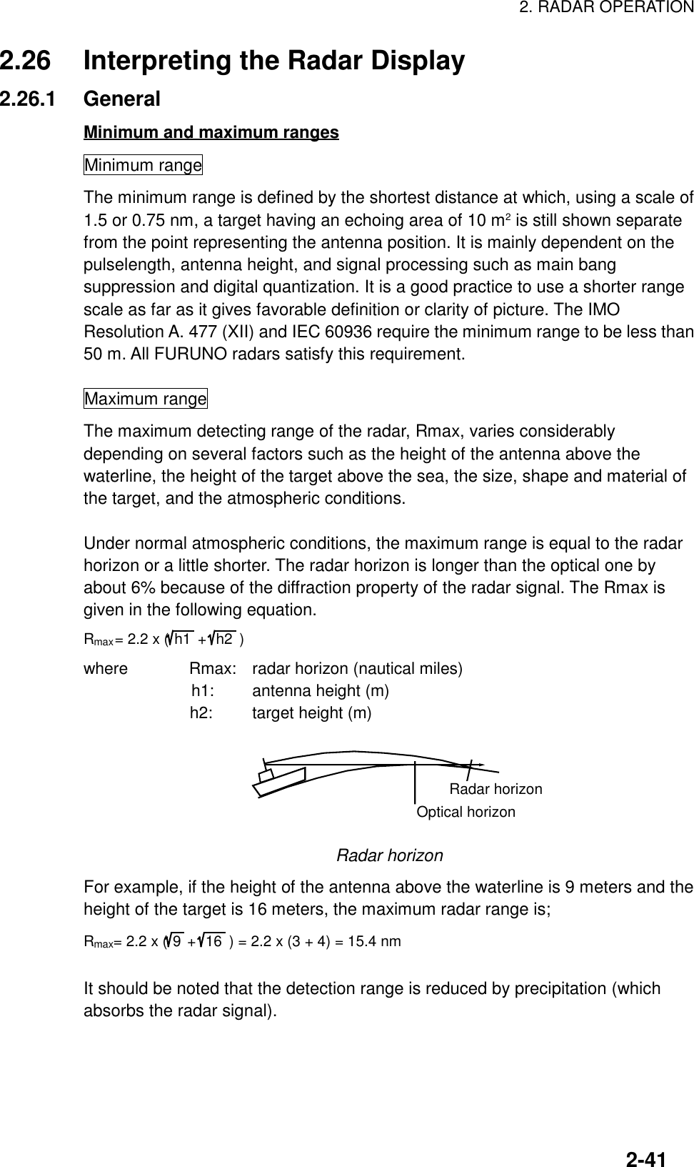 2. RADAR OPERATION2-412.26 Interpreting the Radar Display2.26.1 GeneralMinimum and maximum rangesMinimum rangeThe minimum range is defined by the shortest distance at which, using a scale of1.5 or 0.75 nm, a target having an echoing area of 10 m2 is still shown separatefrom the point representing the antenna position. It is mainly dependent on thepulselength, antenna height, and signal processing such as main bangsuppression and digital quantization. It is a good practice to use a shorter rangescale as far as it gives favorable definition or clarity of picture. The IMOResolution A. 477 (XII) and IEC 60936 require the minimum range to be less than50 m. All FURUNO radars satisfy this requirement.Maximum rangeThe maximum detecting range of the radar, Rmax, varies considerablydepending on several factors such as the height of the antenna above thewaterline, the height of the target above the sea, the size, shape and material ofthe target, and the atmospheric conditions.Under normal atmospheric conditions, the maximum range is equal to the radarhorizon or a little shorter. The radar horizon is longer than the optical one byabout 6% because of the diffraction property of the radar signal. The Rmax isgiven in the following equation.Rmax= 2.2 x (h1  +  h2  )where      Rmax: radar horizon (nautical miles)        h1: antenna height (m)             h2: target height (m)Radar horizonOptical horizonRadar horizonFor example, if the height of the antenna above the waterline is 9 meters and theheight of the target is 16 meters, the maximum radar range is;Rmax= 2.2 x (9+ 16  ) = 2.2 x (3 + 4) = 15.4 nmIt should be noted that the detection range is reduced by precipitation (whichabsorbs the radar signal).