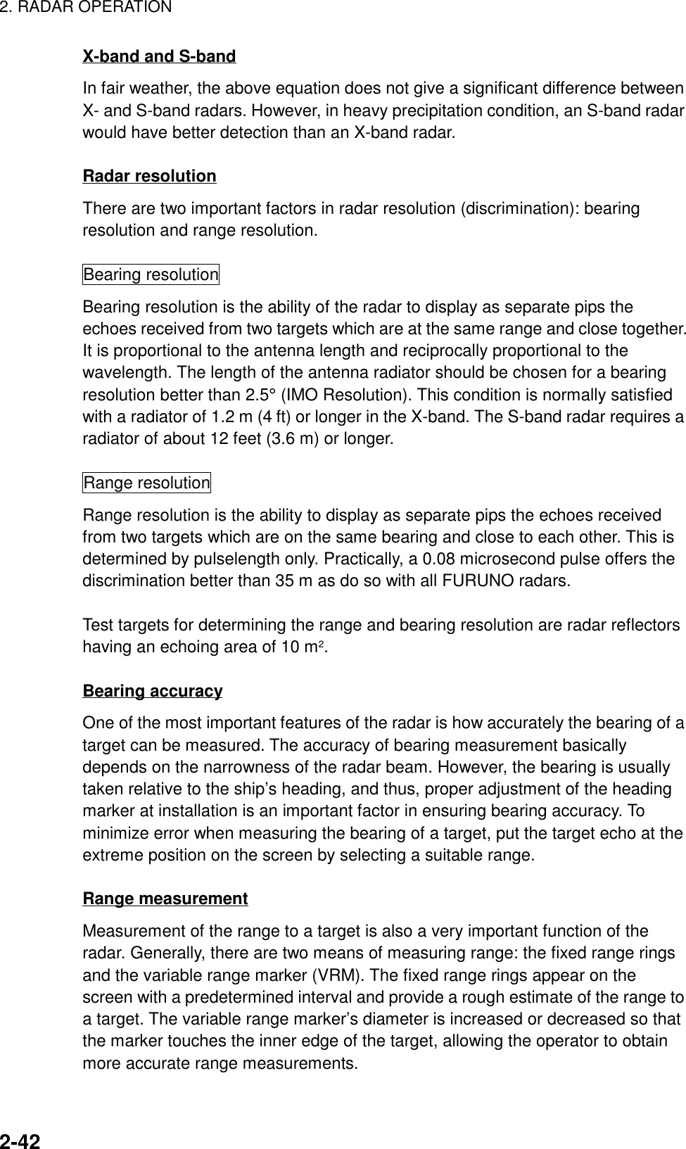 2. RADAR OPERATION2-42X-band and S-bandIn fair weather, the above equation does not give a significant difference betweenX- and S-band radars. However, in heavy precipitation condition, an S-band radarwould have better detection than an X-band radar.Radar resolutionThere are two important factors in radar resolution (discrimination): bearingresolution and range resolution.Bearing resolutionBearing resolution is the ability of the radar to display as separate pips theechoes received from two targets which are at the same range and close together.It is proportional to the antenna length and reciprocally proportional to thewavelength. The length of the antenna radiator should be chosen for a bearingresolution better than 2.5° (IMO Resolution). This condition is normally satisfiedwith a radiator of 1.2 m (4 ft) or longer in the X-band. The S-band radar requires aradiator of about 12 feet (3.6 m) or longer.Range resolutionRange resolution is the ability to display as separate pips the echoes receivedfrom two targets which are on the same bearing and close to each other. This isdetermined by pulselength only. Practically, a 0.08 microsecond pulse offers thediscrimination better than 35 m as do so with all FURUNO radars.Test targets for determining the range and bearing resolution are radar reflectorshaving an echoing area of 10 m2.Bearing accuracyOne of the most important features of the radar is how accurately the bearing of atarget can be measured. The accuracy of bearing measurement basicallydepends on the narrowness of the radar beam. However, the bearing is usuallytaken relative to the ship’s heading, and thus, proper adjustment of the headingmarker at installation is an important factor in ensuring bearing accuracy. Tominimize error when measuring the bearing of a target, put the target echo at theextreme position on the screen by selecting a suitable range.Range measurementMeasurement of the range to a target is also a very important function of theradar. Generally, there are two means of measuring range: the fixed range ringsand the variable range marker (VRM). The fixed range rings appear on thescreen with a predetermined interval and provide a rough estimate of the range toa target. The variable range marker’s diameter is increased or decreased so thatthe marker touches the inner edge of the target, allowing the operator to obtainmore accurate range measurements.