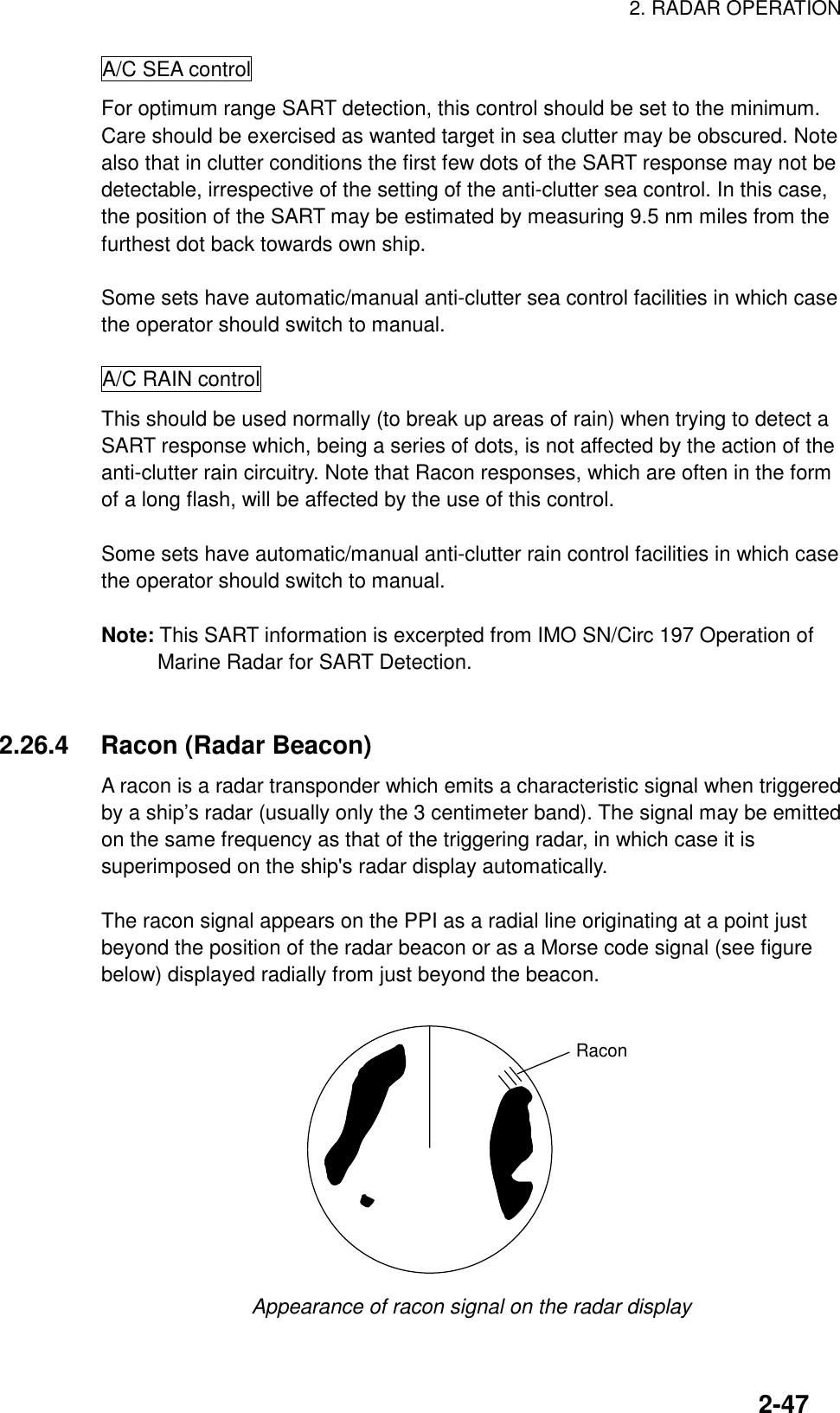 2. RADAR OPERATION2-47A/C SEA controlFor optimum range SART detection, this control should be set to the minimum.Care should be exercised as wanted target in sea clutter may be obscured. Notealso that in clutter conditions the first few dots of the SART response may not bedetectable, irrespective of the setting of the anti-clutter sea control. In this case,the position of the SART may be estimated by measuring 9.5 nm miles from thefurthest dot back towards own ship.Some sets have automatic/manual anti-clutter sea control facilities in which casethe operator should switch to manual.A/C RAIN controlThis should be used normally (to break up areas of rain) when trying to detect aSART response which, being a series of dots, is not affected by the action of theanti-clutter rain circuitry. Note that Racon responses, which are often in the formof a long flash, will be affected by the use of this control.Some sets have automatic/manual anti-clutter rain control facilities in which casethe operator should switch to manual.Note: This SART information is excerpted from IMO SN/Circ 197 Operation ofMarine Radar for SART Detection.2.26.4 Racon (Radar Beacon)A racon is a radar transponder which emits a characteristic signal when triggeredby a ship’s radar (usually only the 3 centimeter band). The signal may be emittedon the same frequency as that of the triggering radar, in which case it issuperimposed on the ship&apos;s radar display automatically.The racon signal appears on the PPI as a radial line originating at a point justbeyond the position of the radar beacon or as a Morse code signal (see figurebelow) displayed radially from just beyond the beacon.RaconAppearance of racon signal on the radar display