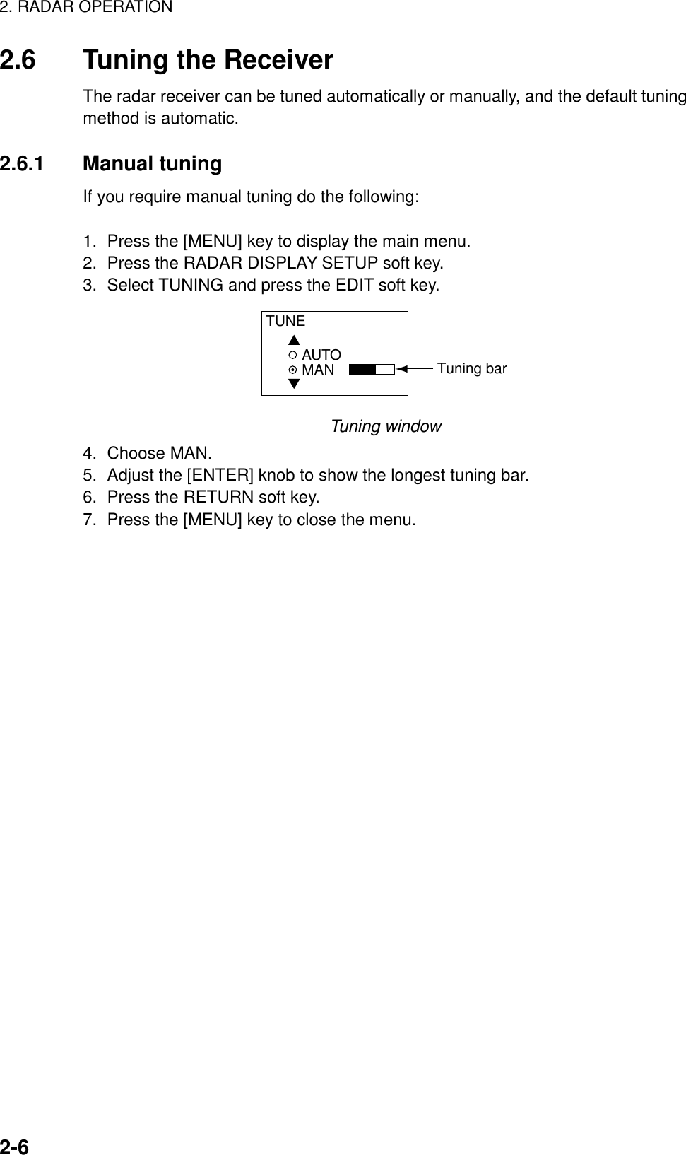 2. RADAR OPERATION2-62.6 Tuning the ReceiverThe radar receiver can be tuned automatically or manually, and the default tuningmethod is automatic.2.6.1 Manual tuningIf you require manual tuning do the following:1.  Press the [MENU] key to display the main menu.2.  Press the RADAR DISPLAY SETUP soft key.3.  Select TUNING and press the EDIT soft key.AUTOMANTUNE▲▼Tuning barTuning window4. Choose MAN.5.  Adjust the [ENTER] knob to show the longest tuning bar.6.  Press the RETURN soft key.7.  Press the [MENU] key to close the menu.