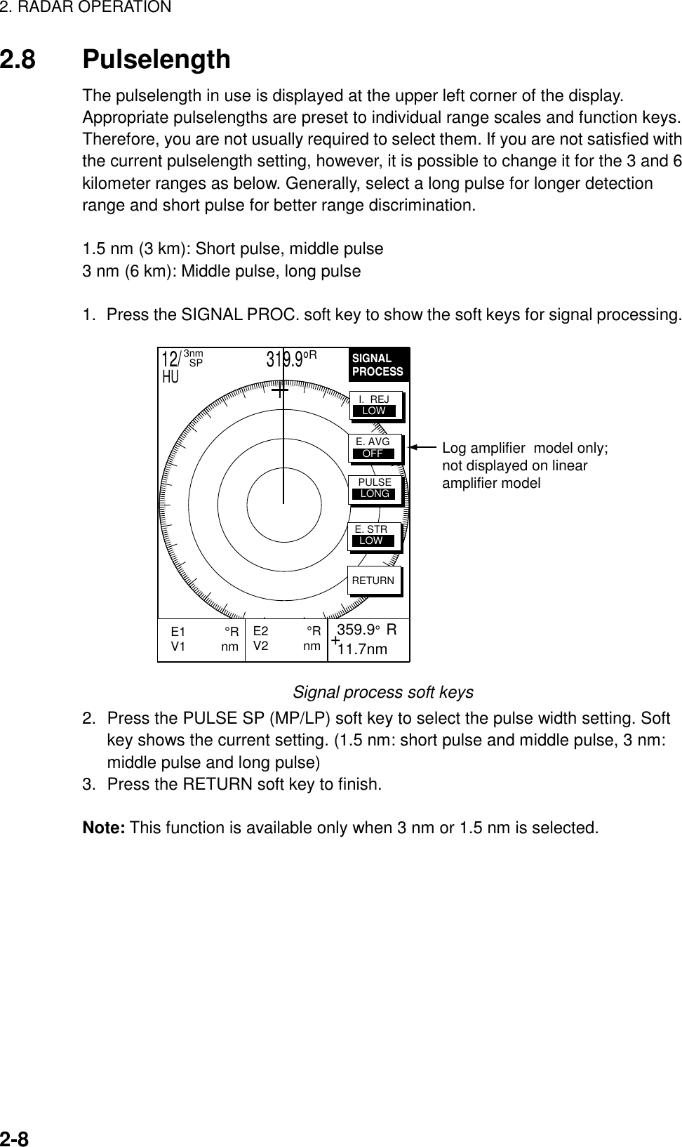 2. RADAR OPERATION2-82.8 PulselengthThe pulselength in use is displayed at the upper left corner of the display.Appropriate pulselengths are preset to individual range scales and function keys.Therefore, you are not usually required to select them. If you are not satisfied withthe current pulselength setting, however, it is possible to change it for the 3 and 6kilometer ranges as below. Generally, select a long pulse for longer detectionrange and short pulse for better range discrimination.1.5 nm (3 km): Short pulse, middle pulse3 nm (6 km): Middle pulse, long pulse1.  Press the SIGNAL PROC. soft key to show the soft keys for signal processing.SIGNALPROCESS+E2           °RV2          nm  359.9°  R 11.7nmE1           °RV1          nm           RETURNE. AVGOFFI.  REJLOWPULSELONGE. STRLOWLog amplifier  model only;not displayed on linearamplifier model12/                     319.9°R3nm  SPHUSignal process soft keys2. Press the PULSE SP (MP/LP) soft key to select the pulse width setting. Softkey shows the current setting. (1.5 nm: short pulse and middle pulse, 3 nm:middle pulse and long pulse)3. Press the RETURN soft key to finish.Note: This function is available only when 3 nm or 1.5 nm is selected.