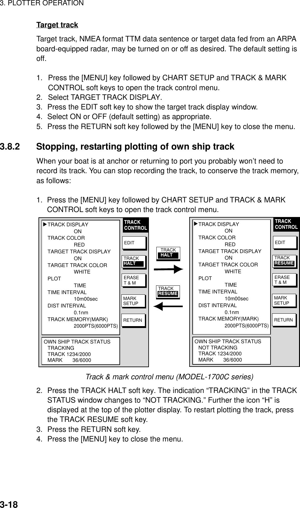 3. PLOTTER OPERATION3-18Target trackTarget track, NMEA format TTM data sentence or target data fed from an ARPAboard-equipped radar, may be turned on or off as desired. The default setting isoff.1.  Press the [MENU] key followed by CHART SETUP and TRACK &amp; MARKCONTROL soft keys to open the track control menu.2. Select TARGET TRACK DISPLAY.3. Press the EDIT soft key to show the target track display window.4. Select ON or OFF (default setting) as appropriate.5. Press the RETURN soft key followed by the [MENU] key to close the menu.3.8.2 Stopping, restarting plotting of own ship trackWhen your boat is at anchor or returning to port you probably won’t need torecord its track. You can stop recording the track, to conserve the track memory,as follows:1.  Press the [MENU] key followed by CHART SETUP and TRACK &amp; MARKCONTROL soft keys to open the track control menu.TRACK DISPLAYONTRACK COLORREDTARGET TRACK DISPLAYONTARGET TRACK COLORWHITEPLOTTIMETIME INTERVAL10m00secDIST INTERVAL0.1nmTRACK MEMORY(MARK)2000PTS(6000PTS)OWN SHIP TRACK STATUSNOT TRACKINGTRACK 1234/2000MARK       36/6000▲TRACK DISPLAYONTRACK COLORREDTARGET TRACK DISPLAYONTARGET TRACK COLORWHITEPLOTTIMETIME INTERVAL10m00secDIST INTERVAL0.1nmTRACK MEMORY(MARK)2000PTS(6000PTS)OWN SHIP TRACK STATUSTRACKINGTRACK 1234/2000MARK       36/6000▲TRACKCONTROLEDITERASET &amp; MMARKSETUPRETURNTRACKHALTEDITERASET &amp; MMARKSETUPRETURNTRACKRESUMETRACKCONTROLTRACKRESUMETRACKHALTTrack &amp; mark control menu (MODEL-1700C series)2. Press the TRACK HALT soft key. The indication “TRACKING” in the TRACKSTATUS window changes to “NOT TRACKING.” Further the icon “H” isdisplayed at the top of the plotter display. To restart plotting the track, pressthe TRACK RESUME soft key.3. Press the RETURN soft key.4. Press the [MENU] key to close the menu.