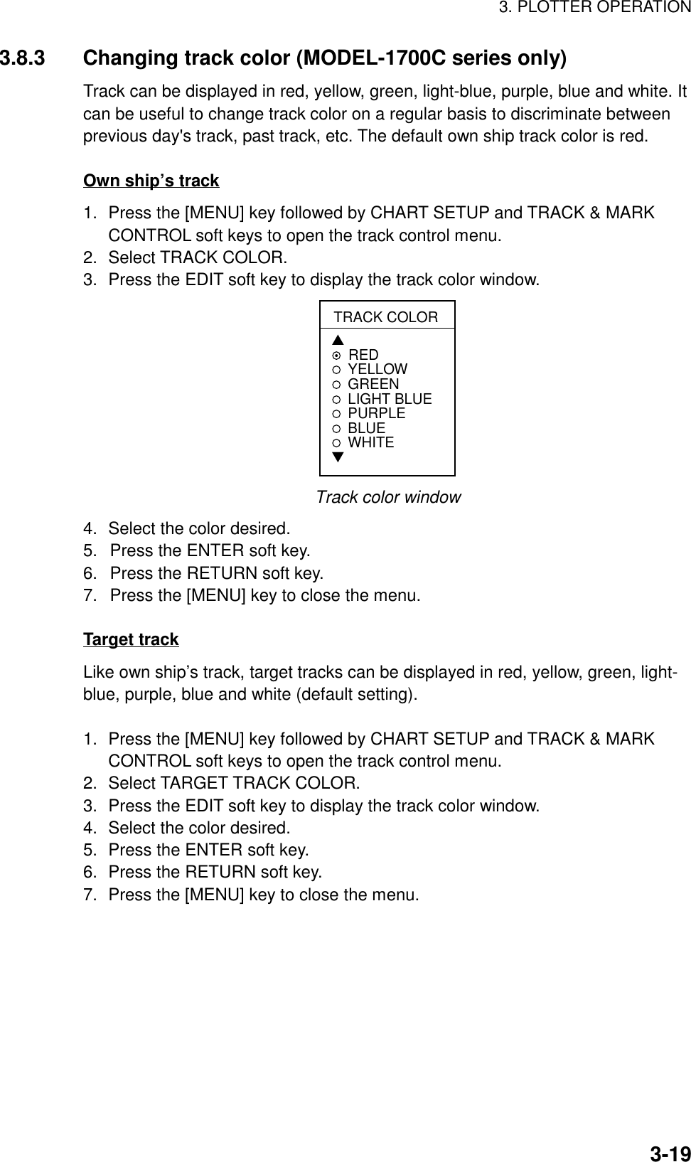 3. PLOTTER OPERATION3-193.8.3 Changing track color (MODEL-1700C series only)Track can be displayed in red, yellow, green, light-blue, purple, blue and white. Itcan be useful to change track color on a regular basis to discriminate betweenprevious day&apos;s track, past track, etc. The default own ship track color is red.Own ship’s track1. Press the [MENU] key followed by CHART SETUP and TRACK &amp; MARKCONTROL soft keys to open the track control menu.2. Select TRACK COLOR.3. Press the EDIT soft key to display the track color window.TRACK COLOR▲REDYELLOWGREEN LIGHT BLUEPURPLEBLUEWHITE▼Track color window4. Select the color desired.5.  Press the ENTER soft key.6.  Press the RETURN soft key.7.  Press the [MENU] key to close the menu.Target trackLike own ship’s track, target tracks can be displayed in red, yellow, green, light-blue, purple, blue and white (default setting).1. Press the [MENU] key followed by CHART SETUP and TRACK &amp; MARKCONTROL soft keys to open the track control menu.2. Select TARGET TRACK COLOR.3. Press the EDIT soft key to display the track color window.4. Select the color desired.5. Press the ENTER soft key.6. Press the RETURN soft key.7. Press the [MENU] key to close the menu.