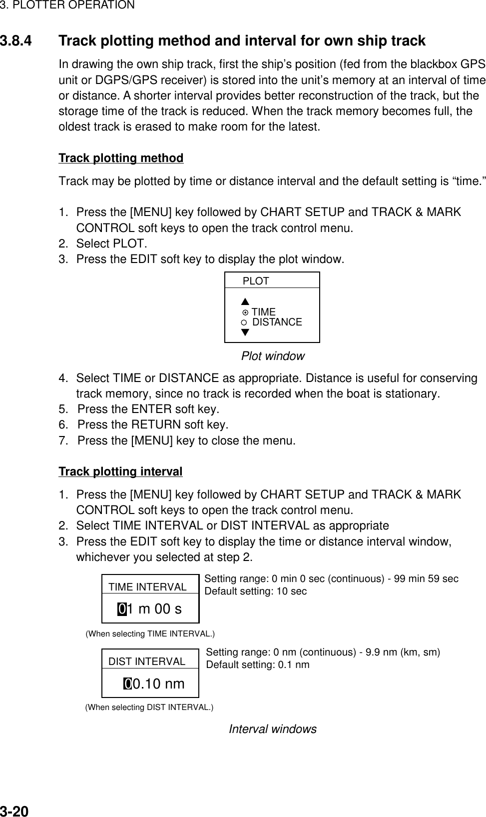 3. PLOTTER OPERATION3-203.8.4 Track plotting method and interval for own ship trackIn drawing the own ship track, first the ship’s position (fed from the blackbox GPSunit or DGPS/GPS receiver) is stored into the unit’s memory at an interval of timeor distance. A shorter interval provides better reconstruction of the track, but thestorage time of the track is reduced. When the track memory becomes full, theoldest track is erased to make room for the latest.Track plotting methodTrack may be plotted by time or distance interval and the default setting is “time.”1. Press the [MENU] key followed by CHART SETUP and TRACK &amp; MARKCONTROL soft keys to open the track control menu.2. Select PLOT.3. Press the EDIT soft key to display the plot window.PLOT▲ TIMEDISTANCE▼Plot window4. Select TIME or DISTANCE as appropriate. Distance is useful for conservingtrack memory, since no track is recorded when the boat is stationary.5.  Press the ENTER soft key.6.  Press the RETURN soft key.7.  Press the [MENU] key to close the menu.Track plotting interval1. Press the [MENU] key followed by CHART SETUP and TRACK &amp; MARKCONTROL soft keys to open the track control menu.2. Select TIME INTERVAL or DIST INTERVAL as appropriate3. Press the EDIT soft key to display the time or distance interval window,whichever you selected at step 2.TIME INTERVAL01 m 00 s(When selecting TIME INTERVAL.)DIST INTERVAL00.10 nm(When selecting DIST INTERVAL.)Setting range: 0 min 0 sec (continuous) - 99 min 59 secDefault setting: 10 secSetting range: 0 nm (continuous) - 9.9 nm (km, sm)Default setting: 0.1 nmInterval windows