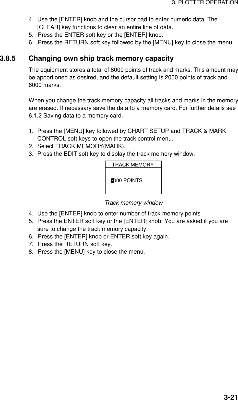 3. PLOTTER OPERATION3-214. Use the [ENTER] knob and the cursor pad to enter numeric data. The[CLEAR] key functions to clear an entire line of data.5.  Press the ENTER soft key or the [ENTER] knob.6.  Press the RETURN soft key followed by the [MENU] key to close the menu.3.8.5 Changing own ship track memory capacityThe equipment stores a total of 8000 points of track and marks. This amount maybe apportioned as desired, and the default setting is 2000 points of track and6000 marks.When you change the track memory capacity all tracks and marks in the memoryare erased. If necessary save the data to a memory card. For further details see6.1.2 Saving data to a memory card.1. Press the [MENU] key followed by CHART SETUP and TRACK &amp; MARKCONTROL soft keys to open the track control menu.2. Select TRACK MEMORY(MARK).3. Press the EDIT soft key to display the track memory window.TRACK MEMORY2000 POINTSTrack memory window4. Use the [ENTER] knob to enter number of track memory points5. Press the ENTER soft key or the [ENTER] knob. You are asked if you aresure to change the track memory capacity.6.  Press the [ENTER] knob or ENTER soft key again.7.  Press the RETURN soft key.8.  Press the [MENU] key to close the menu.